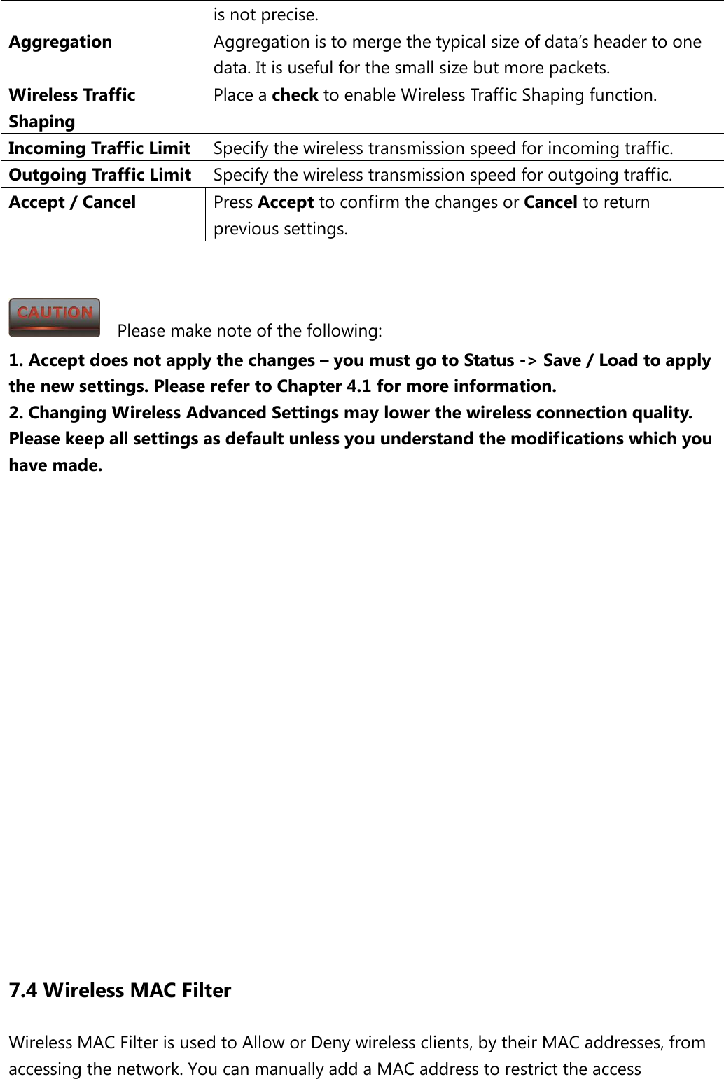 is not precise.   Aggregation Aggregation is to merge the typical size of data’s header to one data. It is useful for the small size but more packets. Wireless Traffic Shaping Place a check to enable Wireless Traffic Shaping function. Incoming Traffic Limit Specify the wireless transmission speed for incoming traffic. Outgoing Traffic Limit Specify the wireless transmission speed for outgoing traffic. Accept / Cancel Press Accept to confirm the changes or Cancel to return previous settings.     Please make note of the following: 1. Accept does not apply the changes – you must go to Status -&gt; Save / Load to apply the new settings. Please refer to Chapter 4.1 for more information. 2. Changing Wireless Advanced Settings may lower the wireless connection quality. Please keep all settings as default unless you understand the modifications which you have made.                   7.4 Wireless MAC Filter Wireless MAC Filter is used to Allow or Deny wireless clients, by their MAC addresses, from accessing the network. You can manually add a MAC address to restrict the access 