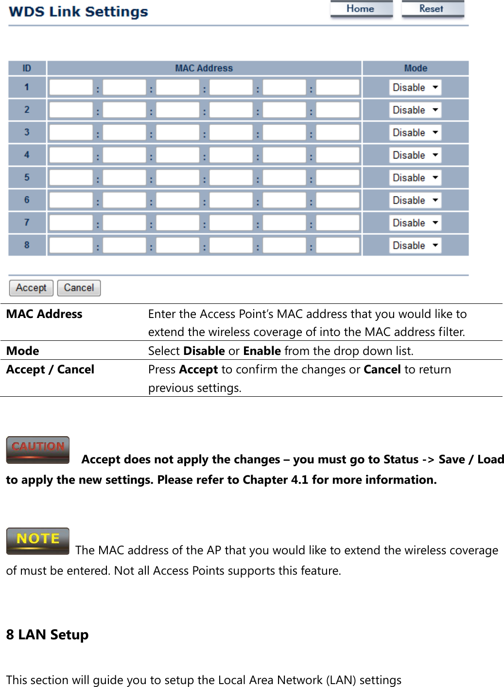  MAC Address Enter the Access Point’s MAC address that you would like to extend the wireless coverage of into the MAC address filter. Mode Select Disable or Enable from the drop down list. Accept / Cancel Press Accept to confirm the changes or Cancel to return previous settings.     Accept does not apply the changes – you must go to Status -&gt; Save / Load to apply the new settings. Please refer to Chapter 4.1 for more information.    The MAC address of the AP that you would like to extend the wireless coverage of must be entered. Not all Access Points supports this feature.  8 LAN Setup This section will guide you to setup the Local Area Network (LAN) settings 