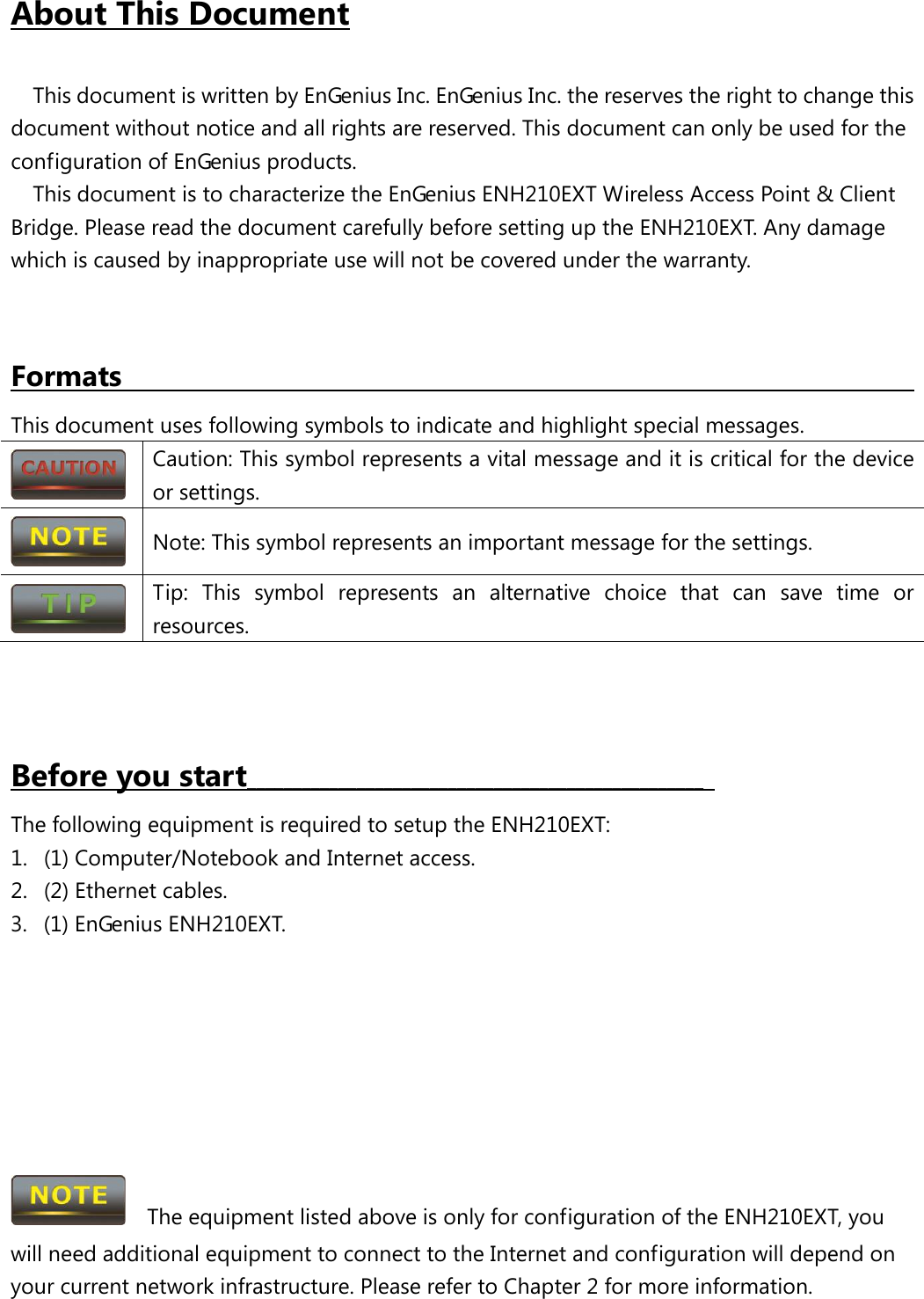 About This Document  This document is written by EnGenius Inc. EnGenius Inc. the reserves the right to change this document without notice and all rights are reserved. This document can only be used for the configuration of EnGenius products. This document is to characterize the EnGenius ENH210EXT Wireless Access Point &amp; Client Bridge. Please read the document carefully before setting up the ENH210EXT. Any damage which is caused by inappropriate use will not be covered under the warranty.   Formats                                                       This document uses following symbols to indicate and highlight special messages.  Caution: This symbol represents a vital message and it is critical for the device or settings.  Note: This symbol represents an important message for the settings.  Tip: This symbol represents an alternative choice that can save time or resources.    Before you start__________________________________________________   The following equipment is required to setup the ENH210EXT: 1. (1) Computer/Notebook and Internet access. 2. (2) Ethernet cables. 3. (1) EnGenius ENH210EXT.          The equipment listed above is only for configuration of the ENH210EXT, you will need additional equipment to connect to the Internet and configuration will depend on your current network infrastructure. Please refer to Chapter 2 for more information. 