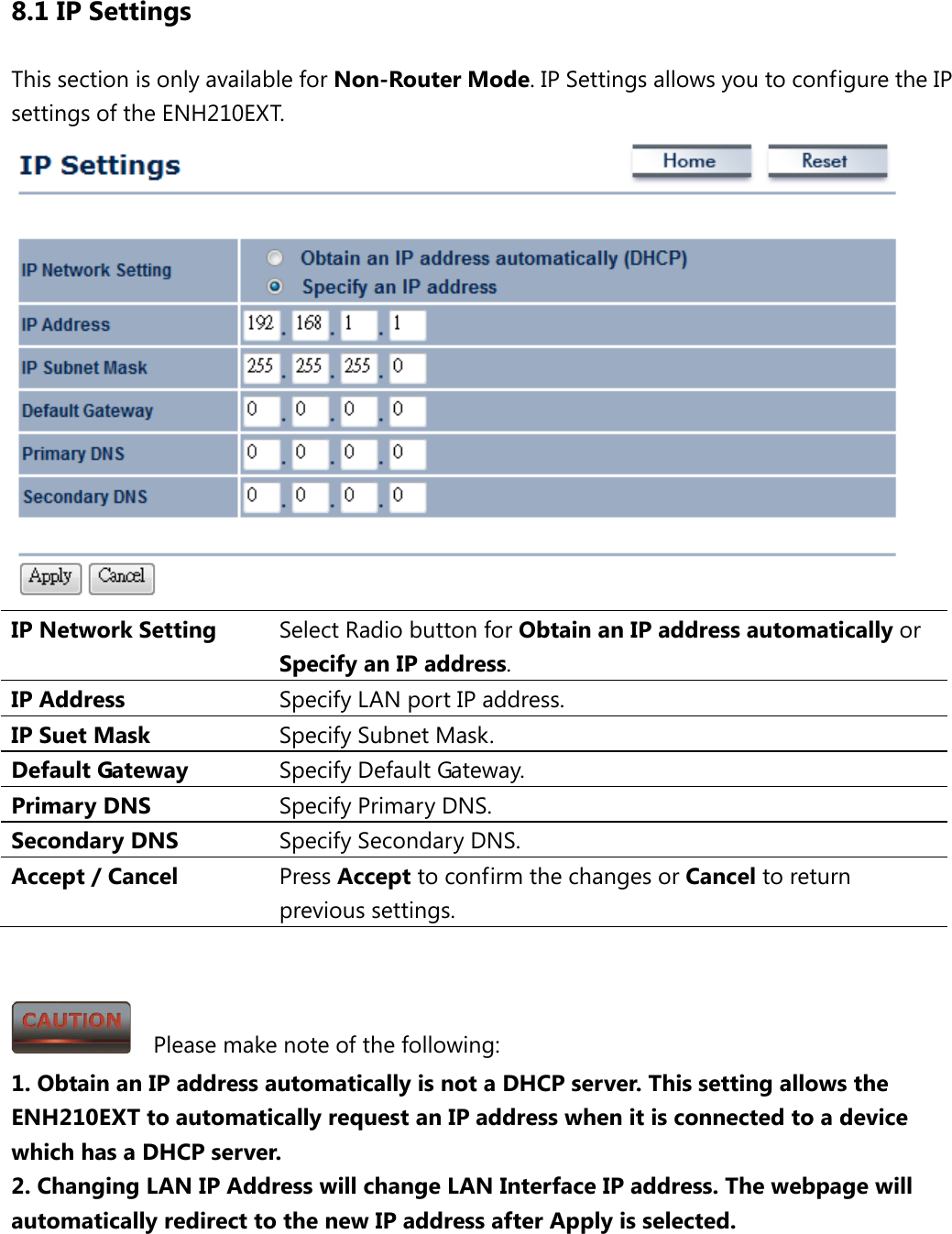8.1 IP Settings This section is only available for Non-Router Mode. IP Settings allows you to configure the IP settings of the ENH210EXT.    IP Network Setting Select Radio button for Obtain an IP address automatically or Specify an IP address. IP Address Specify LAN port IP address. IP Suet Mask Specify Subnet Mask. Default Gateway Specify Default Gateway. Primary DNS Specify Primary DNS. Secondary DNS Specify Secondary DNS. Accept / Cancel Press Accept to confirm the changes or Cancel to return previous settings.     Please make note of the following: 1. Obtain an IP address automatically is not a DHCP server. This setting allows the ENH210EXT to automatically request an IP address when it is connected to a device which has a DHCP server. 2. Changing LAN IP Address will change LAN Interface IP address. The webpage will automatically redirect to the new IP address after Apply is selected. 