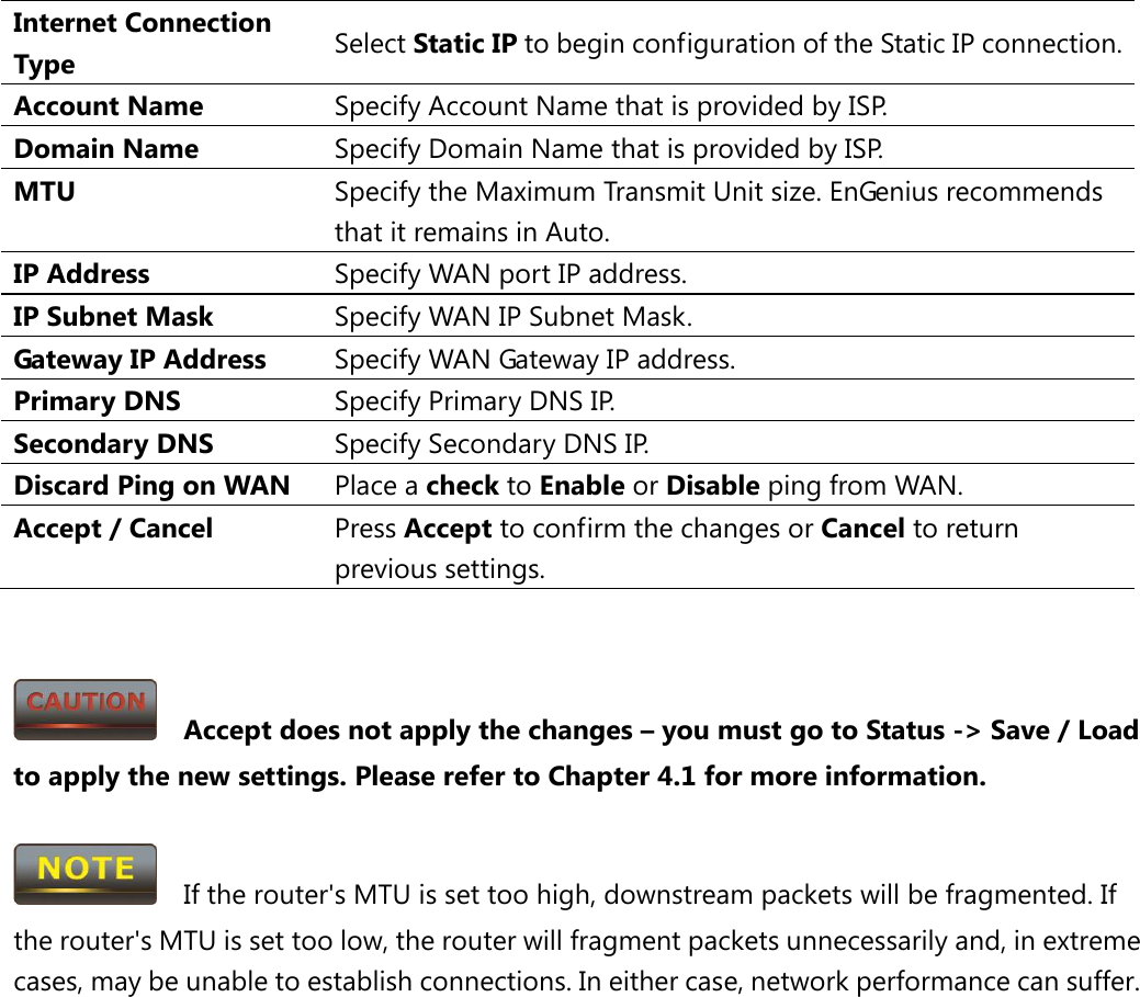 Internet Connection Type Select Static IP to begin configuration of the Static IP connection. Account Name Specify Account Name that is provided by ISP. Domain Name Specify Domain Name that is provided by ISP. MTU Specify the Maximum Transmit Unit size. EnGenius recommends that it remains in Auto. IP Address Specify WAN port IP address. IP Subnet Mask Specify WAN IP Subnet Mask. Gateway IP Address Specify WAN Gateway IP address. Primary DNS Specify Primary DNS IP. Secondary DNS Specify Secondary DNS IP. Discard Ping on WAN Place a check to Enable or Disable ping from WAN. Accept / Cancel Press Accept to confirm the changes or Cancel to return previous settings.     Accept does not apply the changes – you must go to Status -&gt; Save / Load to apply the new settings. Please refer to Chapter 4.1 for more information.    If the router&apos;s MTU is set too high, downstream packets will be fragmented. If the router&apos;s MTU is set too low, the router will fragment packets unnecessarily and, in extreme cases, may be unable to establish connections. In either case, network performance can suffer.  