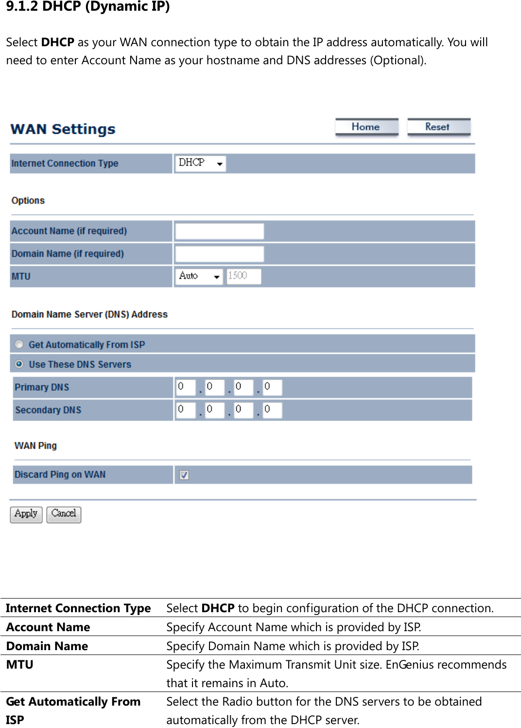 9.1.2 DHCP (Dynamic IP) Select DHCP as your WAN connection type to obtain the IP address automatically. You will need to enter Account Name as your hostname and DNS addresses (Optional).       Internet Connection Type Select DHCP to begin configuration of the DHCP connection. Account Name Specify Account Name which is provided by ISP. Domain Name Specify Domain Name which is provided by I S P.  MTU Specify the Maximum Transmit Unit size. EnGenius recommends that it remains in Auto. Get Automatically From ISP Select the Radio button for the DNS servers to be obtained automatically from the DHCP server. 