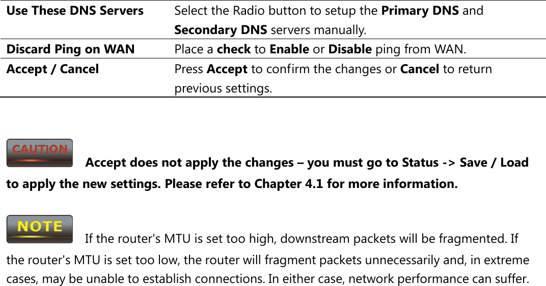 Use These DNS Servers Select the Radio button to setup the Primary DNS and Secondary DNS servers manually. Discard Ping on WAN Place a check to Enable or Disable ping from WAN. Accept / Cancel Press Accept to confirm the changes or Cancel to return previous settings.     Accept does not apply the changes – you must go to Status -&gt; Save / Load to apply the new settings. Please refer to Chapter 4.1 for more information.    If the router&apos;s MTU is set too high, downstream packets will be fragmented. If the router&apos;s MTU is set too low, the router will fragment packets unnecessarily and, in extreme cases, may be unable to establish connections. In either case, network performance can suffer.  