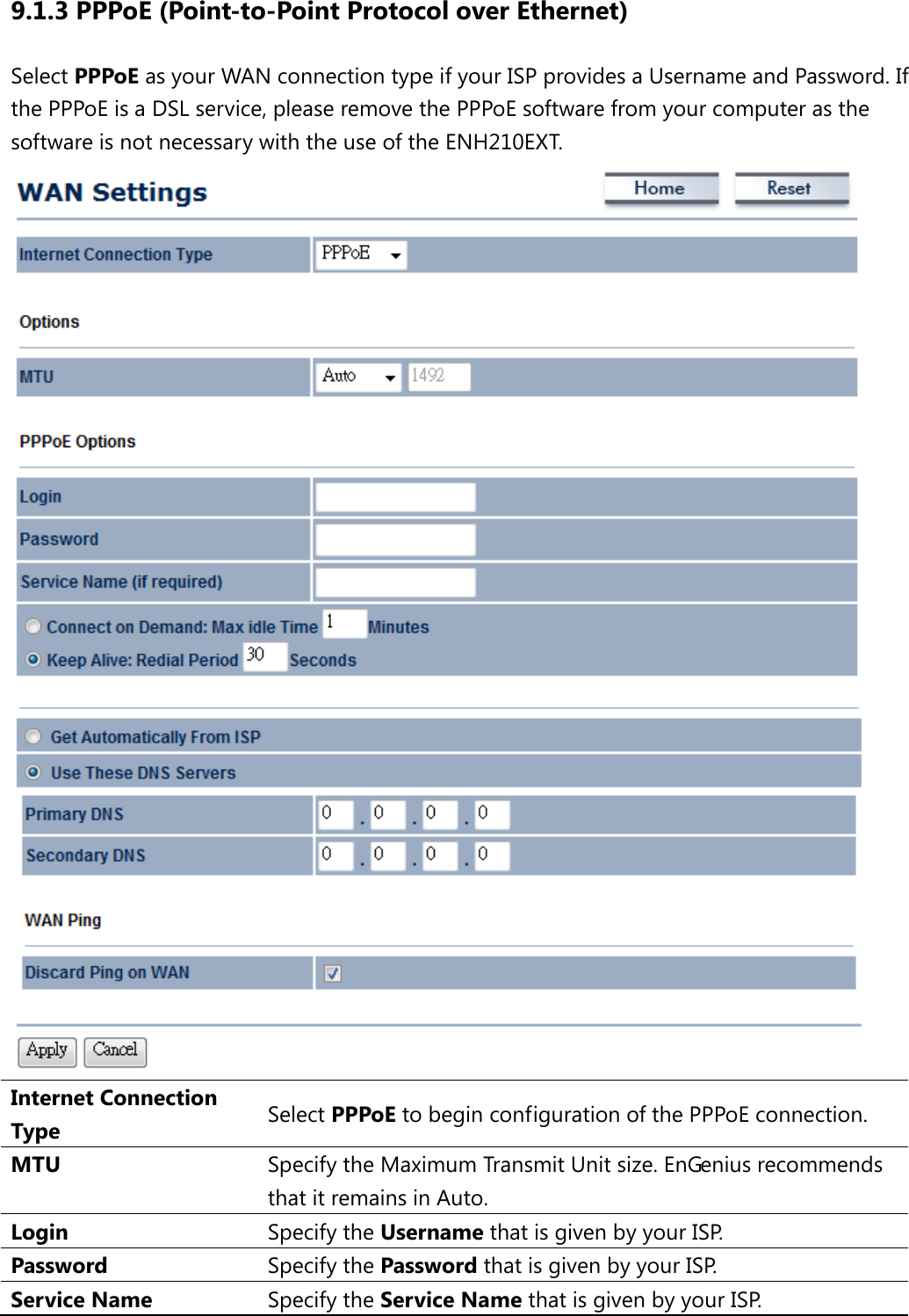 9.1.3 PPPoE (Point-to-Point Protocol over Ethernet) Select PPPoE as your WAN connection type if your ISP provides a Username and Password. If the PPPoE is a DSL service, please remove the PPPoE software from your computer as the software is not necessary with the use of the ENH210EXT.  Internet Connection Type Select PPPoE to begin configuration of the PPPoE connection. MTU Specify the Maximum Transmit Unit size. EnGenius recommends that it remains in Auto. Login Specify the Username that is given by your ISP. Password  Specify the Password that is given by your ISP. Service Name Specify the Service Name that is given by your ISP. 