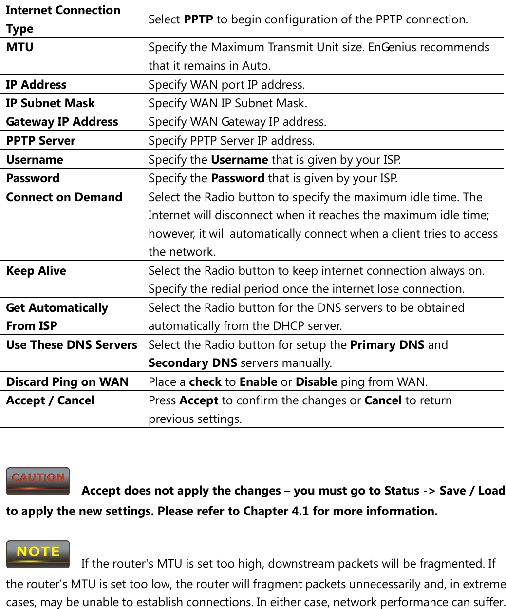 Internet Connection Type Select PPTP to begin configuration of the PPTP connection. MTU Specify the Maximum Transmit Unit size. EnGenius recommends that it remains in Auto. IP Address Specify WAN port IP address. IP Subnet Mask Specify WAN IP Subnet Mask. Gateway IP Address Specify WAN Gateway IP address. PPTP Server Specify PPTP Server IP address. Username Specify the Username that is given by your ISP. Password  Specify the Password that is given by your ISP. Connect on Demand Select the Radio button to specify the maximum idle time. The Internet will disconnect when it reaches the maximum idle time; however, it will automatically connect when a client tries to access the network. Keep Alive Select the Radio button to keep internet connection always on. Specify the redial period once the internet lose connection. Get Automatically From ISP Select the Radio button for the DNS servers to be obtained automatically from the DHCP server. Use These DNS Servers Select the Radio button for setup the Primary DNS and Secondary DNS servers manually. Discard Ping on WAN Place a check to Enable or Disable ping from WAN. Accept / Cancel Press Accept to confirm the changes or Cancel to return previous settings.     Accept does not apply the changes – you must go to Status -&gt; Save / Load to apply the new settings. Please refer to Chapter 4.1 for more information.    If the router&apos;s MTU is set too high, downstream packets will be fragmented. If the router&apos;s MTU is set too low, the router will fragment packets unnecessarily and, in extreme cases, may be unable to establish connections. In either case, network performance can suffer. 