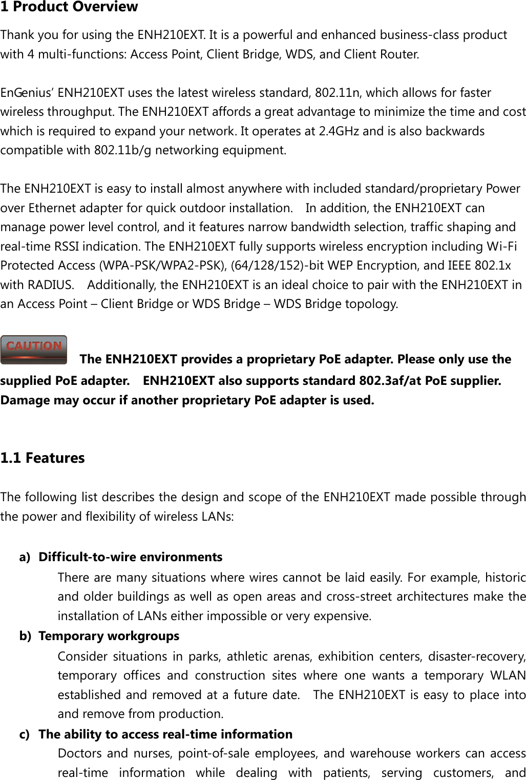 1 Product Overview Thank you for using the ENH210EXT. It is a powerful and enhanced business-class product with 4 multi-functions: Access Point, Client Bridge, WDS, and Client Router.  EnGenius’ ENH210EXT uses the latest wireless standard, 802.11n, which allows for faster wireless throughput. The ENH210EXT affords a great advantage to minimize the time and cost which is required to expand your network. It operates at 2.4GHz and is also backwards compatible with 802.11b/g networking equipment.  The ENH210EXT is easy to install almost anywhere with included standard/proprietary Power over Ethernet adapter for quick outdoor installation.    In addition, the ENH210EXT can manage power level control, and it features narrow bandwidth selection, traffic shaping and real-time RSSI indication. The ENH210EXT fully supports wireless encryption including Wi-Fi Protected Access (WPA-PSK/WPA2-PSK), (64/128/152)-bit WEP Encryption, and IEEE 802.1x with RADIUS.    Additionally, the ENH210EXT is an ideal choice to pair with the ENH210EXT in an Access Point – Client Bridge or WDS Bridge – WDS Bridge topology.    The ENH210EXT provides a proprietary PoE adapter. Please only use the supplied PoE adapter.    ENH210EXT also supports standard 802.3af/at PoE supplier.   Damage may occur if another proprietary PoE adapter is used.  1.1 Features The following list describes the design and scope of the ENH210EXT made possible through the power and flexibility of wireless LANs:  a) Difficult-to-wire environments There are many situations where wires cannot be laid easily. For example, historic and older buildings as well as open areas and cross-street architectures make the installation of LANs either impossible or very expensive. b) Temporary workgroups Consider situations in parks, athletic arenas, exhibition centers, disaster-recovery, temporary offices and construction sites where one wants a temporary WLAN established and removed at a future date.   The ENH210EXT is easy to place into and remove from production. c) The ability to access real-time information Doctors and nurses, point-of-sale employees, and warehouse workers can access real-time information while dealing with patients, serving customers, and 