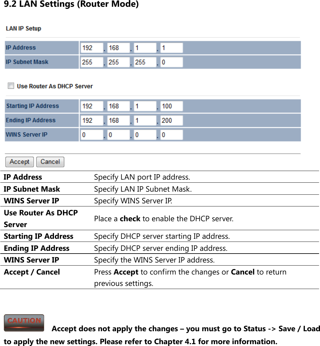 9.2 LAN Settings (Router Mode)  IP Address Specify LAN port IP address. IP Subnet Mask Specify LAN IP Subnet Mask. WINS Server IP Specify WINS Server IP. Use Router As DHCP Server Place a check to enable the DHCP server. Starting IP Address Specify DHCP server starting IP address. Ending IP Address Specify DHCP server ending IP address. WINS Server IP Specify the WINS Server IP address. Accept / Cancel Press Accept to confirm the changes or Cancel to return previous settings.     Accept does not apply the changes – you must go to Status -&gt; Save / Load to apply the new settings. Please refer to Chapter 4.1 for more information. 