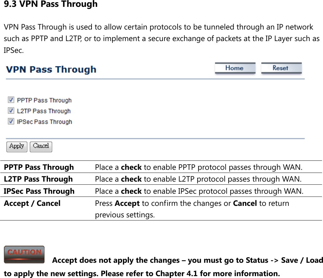 9.3 VPN Pass Through VPN Pass Through is used to allow certain protocols to be tunneled through an IP network such as PPTP and L2TP, or to implement a secure exchange of packets at the IP Layer such as IPSec.  PPTP Pass Through Place a check to enable PPTP protocol passes through WAN. L2TP Pass Through Place a check to enable L2TP protocol passes through WAN. IPSec Pass Through Place a check to enable IPSec protocol passes through WAN. Accept / Cancel Press Accept to confirm the changes or Cancel to return previous settings.     Accept does not apply the changes – you must go to Status -&gt; Save / Load to apply the new settings. Please refer to Chapter 4.1 for more information. 