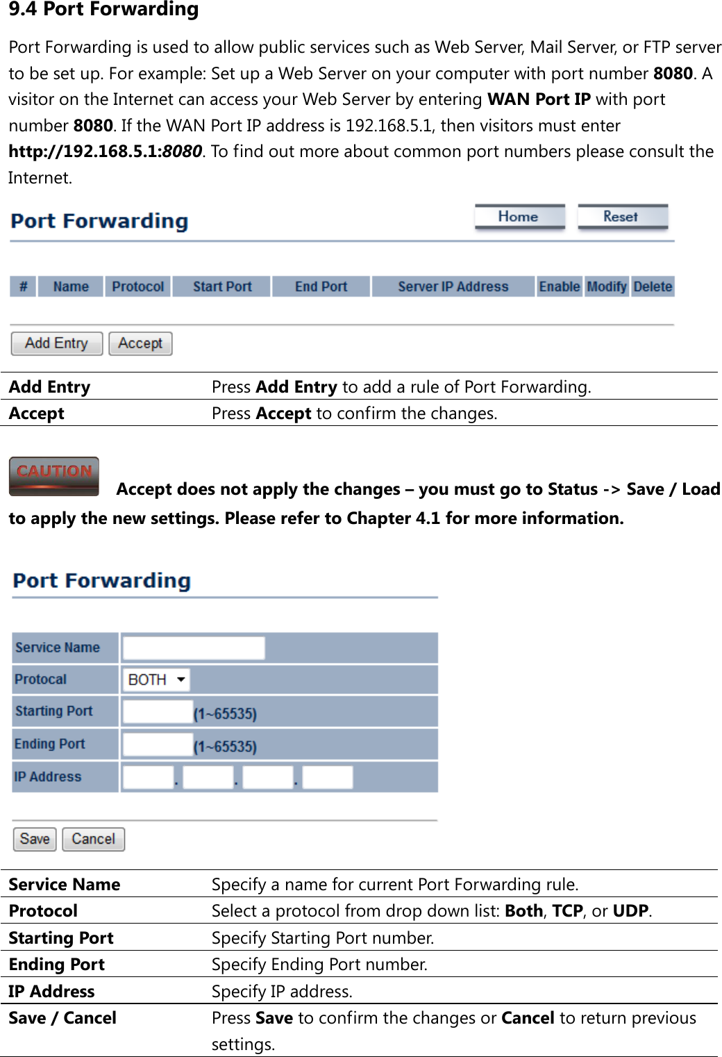 9.4 Port Forwarding Port Forwarding is used to allow public services such as Web Server, Mail Server, or FTP server to be set up. For example: Set up a Web Server on your computer with port number 8080. A visitor on the Internet can access your Web Server by entering WAN Port IP with port number 8080. If the WAN Port IP address is 192.168.5.1, then visitors must enter http://192.168.5.1:8080. To find out more about common port numbers please consult the Internet.  Add Entry Press Add Entry to add a rule of Port Forwarding. Accept  Press Accept to confirm the changes.    Accept does not apply the changes – you must go to Status -&gt; Save / Load to apply the new settings. Please refer to Chapter 4.1 for more information.   Service Name Specify a name for current Port Forwarding rule. Protocol Select a protocol from drop down list: Both, TCP, or UDP. Starting Port Specify Starting Port number. Ending Port Specify Ending Port number. IP Address Specify IP address. Save / Cancel Press Save to confirm the changes or Cancel to return previous settings. 