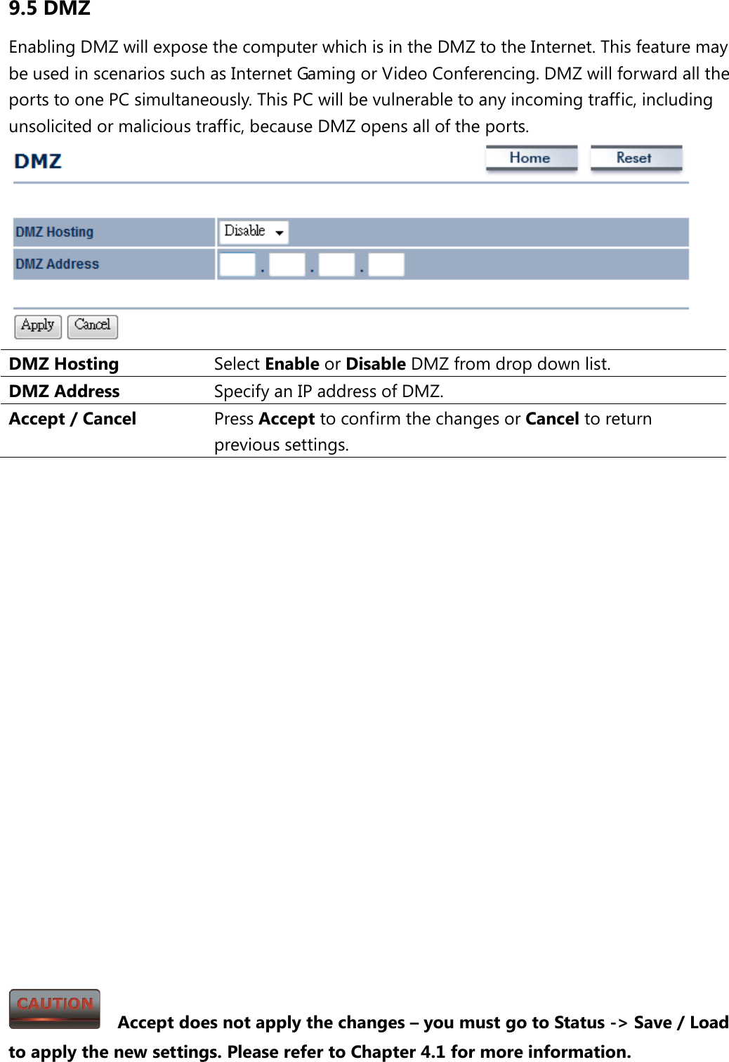 9.5 DMZ Enabling DMZ will expose the computer which is in the DMZ to the Internet. This feature may be used in scenarios such as Internet Gaming or Video Conferencing. DMZ will forward all the ports to one PC simultaneously. This PC will be vulnerable to any incoming traffic, including unsolicited or malicious traffic, because DMZ opens all of the ports.  DMZ Hosting Select Enable or Disable DMZ from drop down list. DMZ Address Specify an IP address of DMZ. Accept / Cancel Press Accept to confirm the changes or Cancel to return previous settings.                       Accept does not apply the changes – you must go to Status -&gt; Save / Load to apply the new settings. Please refer to Chapter 4.1 for more information. 