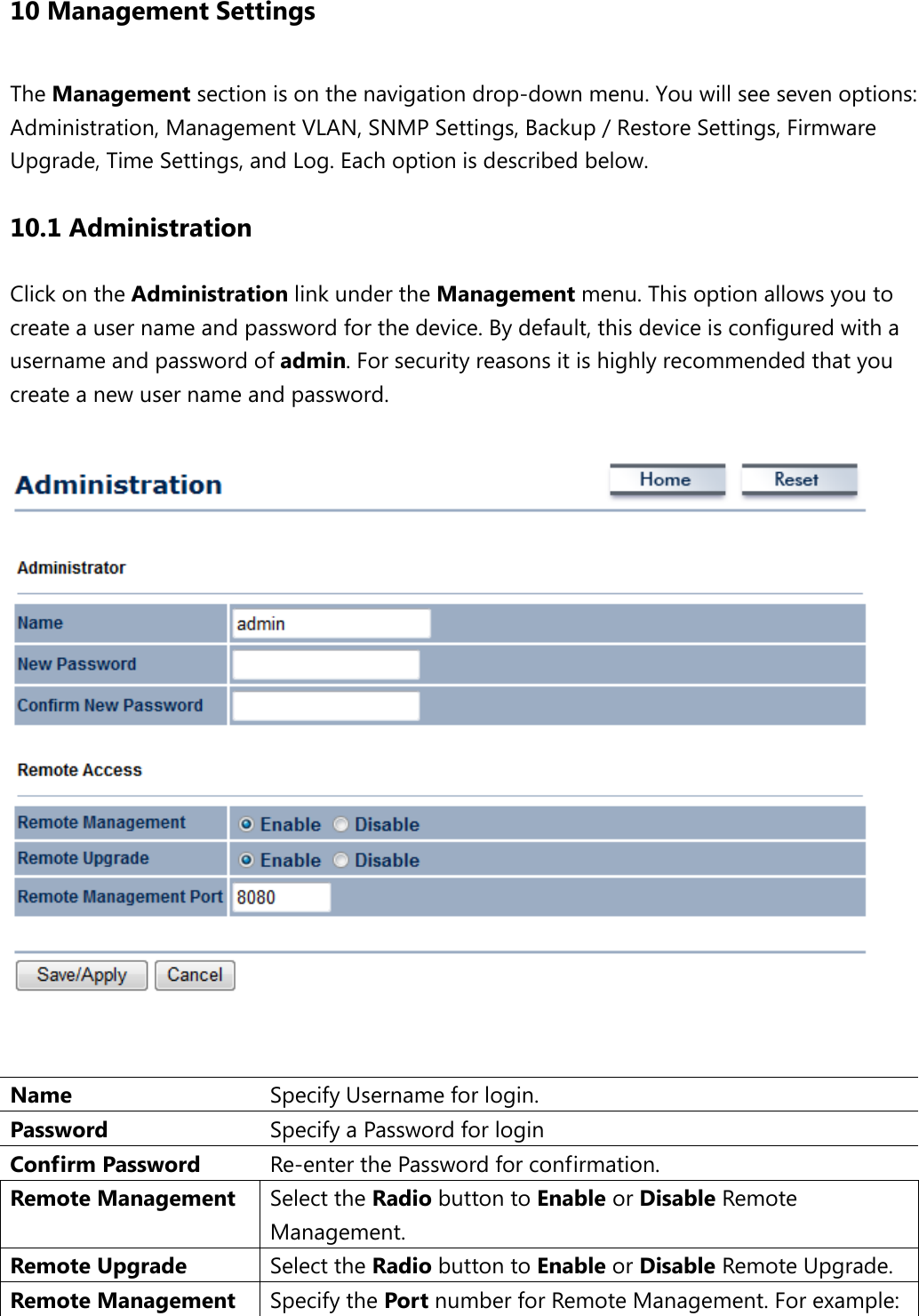 10 Management Settings The Management section is on the navigation drop-down menu. You will see seven options: Administration, Management VLAN, SNMP Settings, Backup / Restore Settings, Firmware Upgrade, Time Settings, and Log. Each option is described below. 10.1 Administration Click on the Administration link under the Management menu. This option allows you to create a user name and password for the device. By default, this device is configured with a username and password of admin. For security reasons it is highly recommended that you create a new user name and password.     Name  Specify Username for login. Password  Specify a Password for login Confirm Password Re-enter the Password for confirmation. Remote Management Select the Radio button to Enable or Disable Remote Management. Remote Upgrade Select the Radio button to Enable or Disable Remote Upgrade. Remote Management  Specify the Port number for Remote Management. For example: 