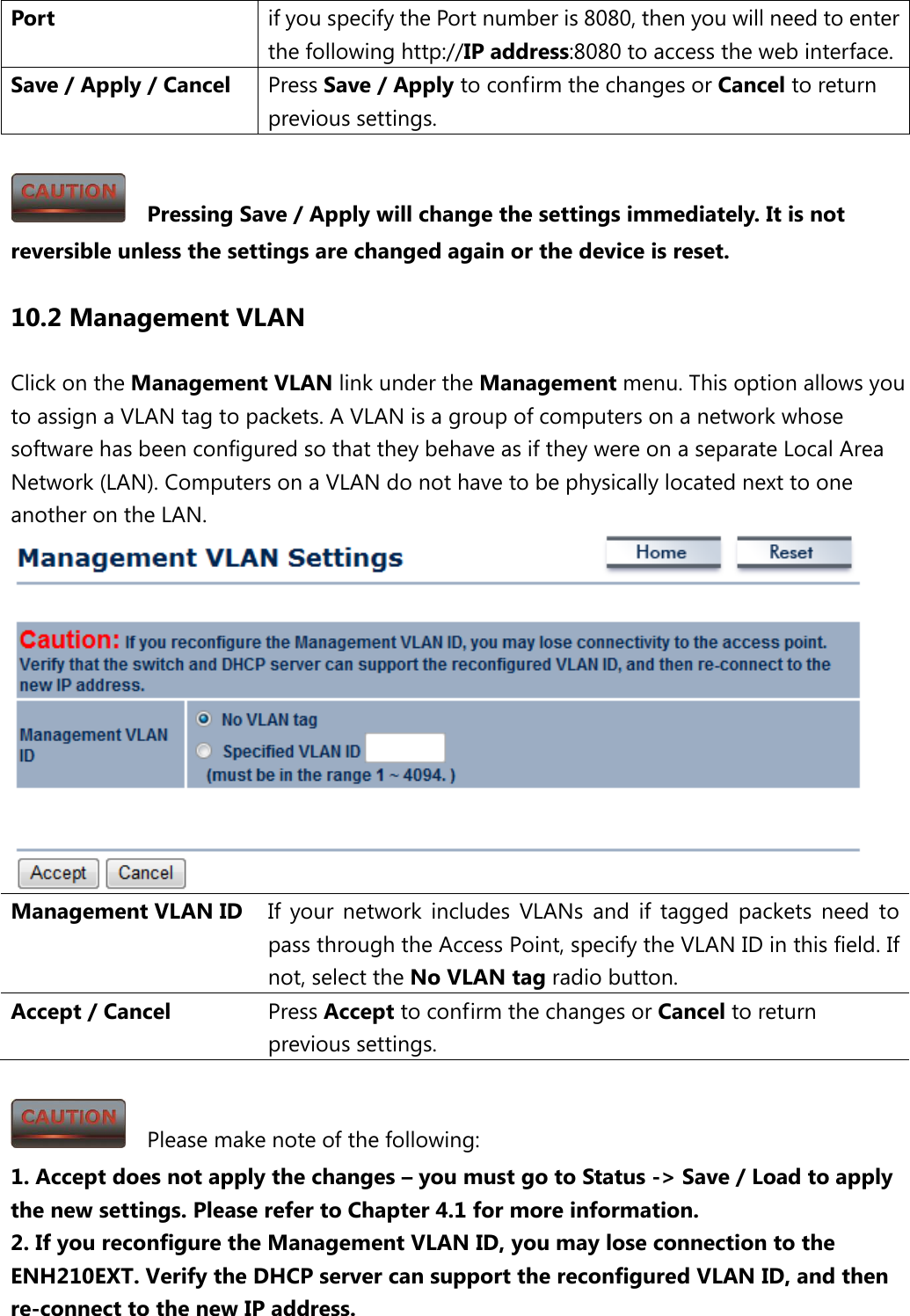 Port if you specify the Port number is 8080, then you will need to enter the following http://IP address:8080 to access the web interface. Save / Apply / Cancel Press Save / Apply to confirm the changes or Cancel to return previous settings.    Pressing Save / Apply will change the settings immediately. It is not reversible unless the settings are changed again or the device is reset. 10.2 Management VLAN Click on the Management VLAN link under the Management menu. This option allows you to assign a VLAN tag to packets. A VLAN is a group of computers on a network whose software has been configured so that they behave as if they were on a separate Local Area Network (LAN). Computers on a VLAN do not have to be physically located next to one another on the LAN.  Management VLAN ID If your network includes VLANs and if tagged packets need to pass through the Access Point, specify the VLAN ID in this field. If not, select the No VLAN tag radio button.   Accept / Cancel Press Accept to confirm the changes or Cancel to return previous settings.    Please make note of the following: 1. Accept does not apply the changes – you must go to Status -&gt; Save / Load to apply the new settings. Please refer to Chapter 4.1 for more information. 2. If you reconfigure the Management VLAN ID, you may lose connection to the ENH210EXT. Verify the DHCP server can support the reconfigured VLAN ID, and then re-connect to the new IP address.  