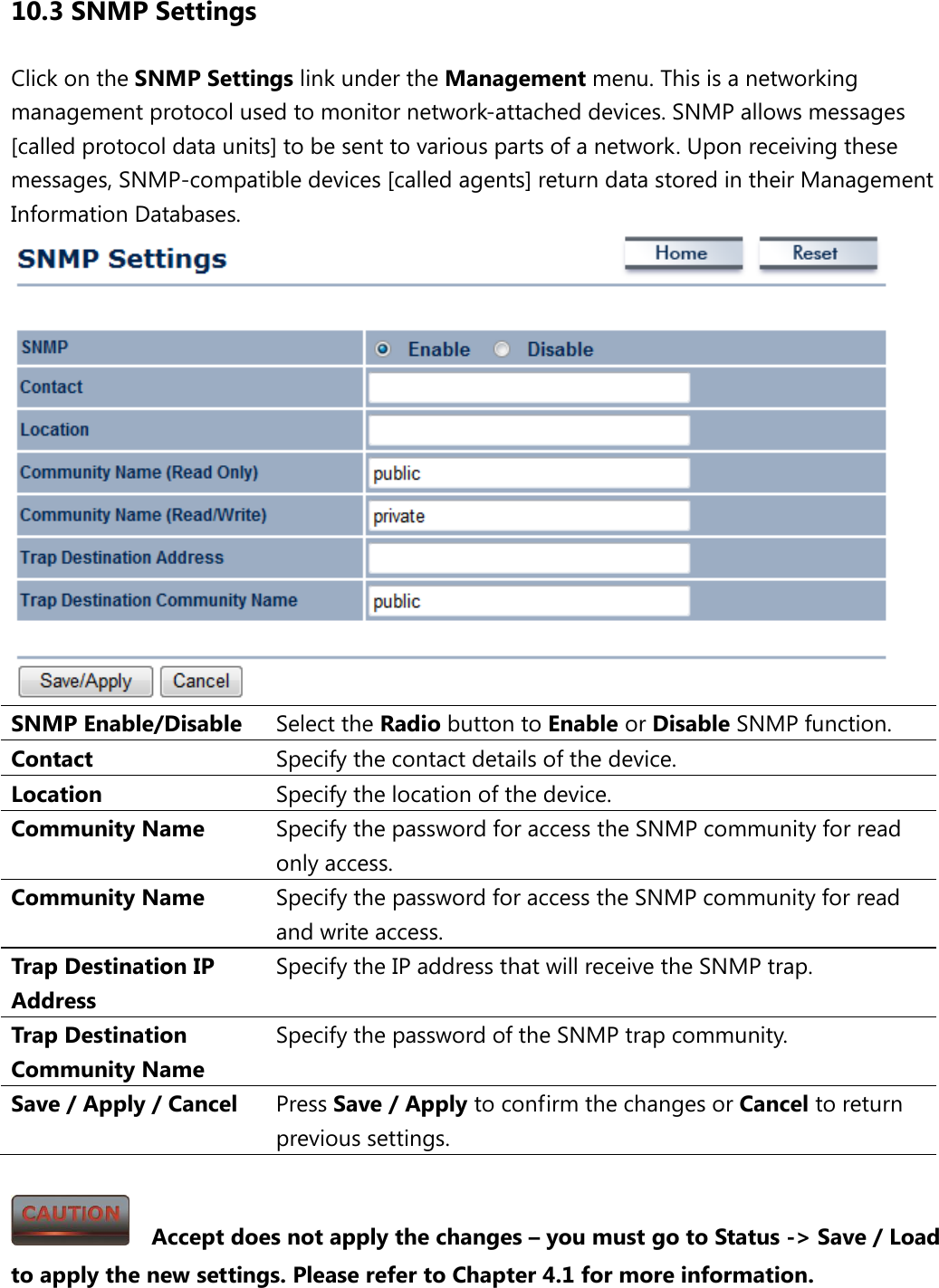 10.3 SNMP Settings Click on the SNMP Settings link under the Management menu. This is a networking management protocol used to monitor network-attached devices. SNMP allows messages [called protocol data units] to be sent to various parts of a network. Upon receiving these messages, SNMP-compatible devices [called agents] return data stored in their Management Information Databases.  SNMP Enable/Disable Select the Radio button to Enable or Disable SNMP function. Contact Specify the contact details of the device. Location Specify the location of the device. Community Name Specify the password for access the SNMP community for read only access. Community Name Specify the password for access the SNMP community for read and write access. Trap Destination IP Address Specify the IP address that will receive the SNMP trap. Trap Destination Community Name Specify the password of the SNMP trap community. Save / Apply / Cancel Press Save / Apply to confirm the changes or Cancel to return previous settings.    Accept does not apply the changes – you must go to Status -&gt; Save / Load to apply the new settings. Please refer to Chapter 4.1 for more information. 