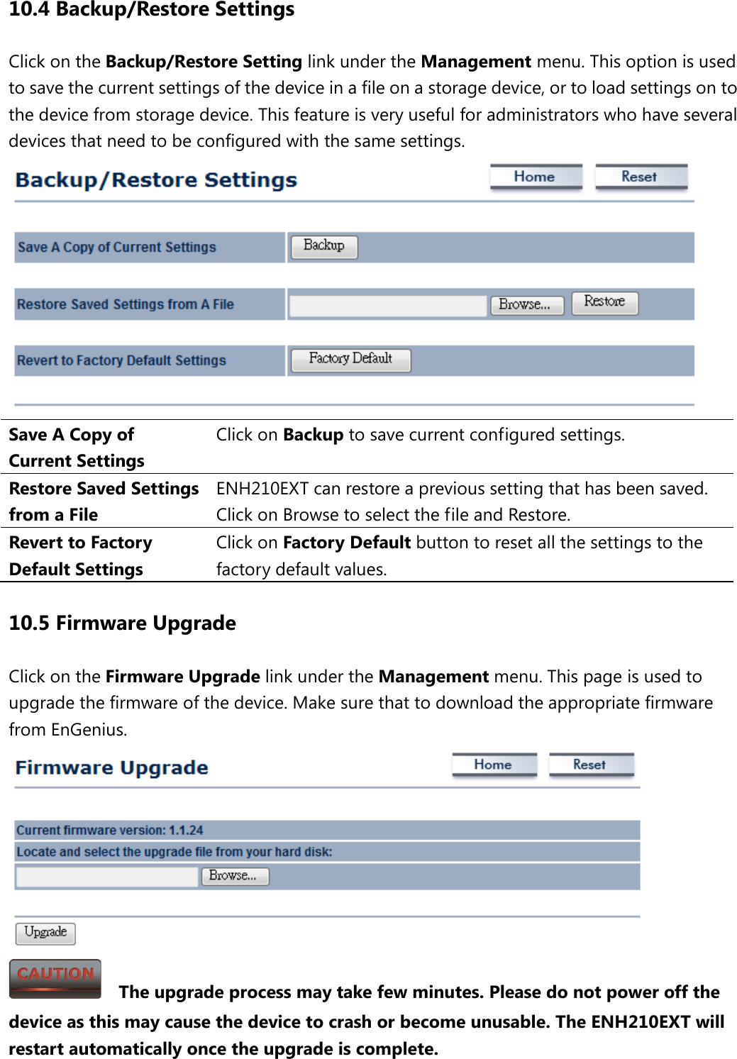 10.4 Backup/Restore Settings Click on the Backup/Restore Setting link under the Management menu. This option is used to save the current settings of the device in a file on a storage device, or to load settings on to the device from storage device. This feature is very useful for administrators who have several devices that need to be configured with the same settings.  Save A Copy of Current Settings Click on Backup to save current configured settings. Restore Saved Settings from a File ENH210EXT can restore a previous setting that has been saved. Click on Browse to select the file and Restore. Revert to Factory Default Settings Click on Factory Default button to reset all the settings to the factory default values. 10.5 Firmware Upgrade Click on the Firmware Upgrade link under the Management menu. This page is used to upgrade the firmware of the device. Make sure that to download the appropriate firmware from EnGenius.      The upgrade process may take few minutes. Please do not power off the device as this may cause the device to crash or become unusable. The ENH210EXT will restart automatically once the upgrade is complete. 