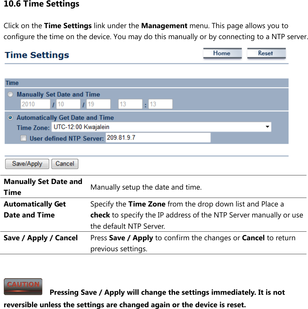 10.6 Time Settings Click on the Time Settings link under the Management menu. This page allows you to configure the time on the device. You may do this manually or by connecting to a NTP server.    Manually Set Date and Time Manually setup the date and time. Automatically Get Date and Time Specify the Time Zone from the drop down list and Place a check to specify the IP address of the NTP Server manually or use the default NTP Server. Save / Apply / Cancel Press Save / Apply to confirm the changes or Cancel to return previous settings.     Pressing Save / Apply will change the settings immediately. It is not reversible unless the settings are changed again or the device is reset. 