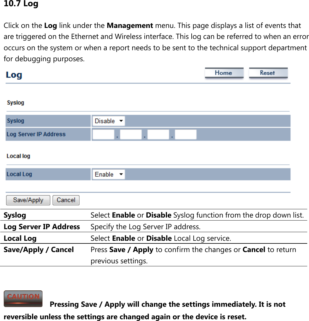 10.7 Log Click on the Log link under the Management menu. This page displays a list of events that are triggered on the Ethernet and Wireless interface. This log can be referred to when an error occurs on the system or when a report needs to be sent to the technical support department for debugging purposes.    Syslog Select Enable or Disable Syslog function from the drop down list. Log Server IP Address Specify the Log Server IP address. Local Log Select Enable or Disable Local Log service. Save/Apply / Cancel Press Save / Apply to confirm the changes or Cancel to return previous settings.     Pressing Save / Apply will change the settings immediately. It is not reversible unless the settings are changed again or the device is reset. 