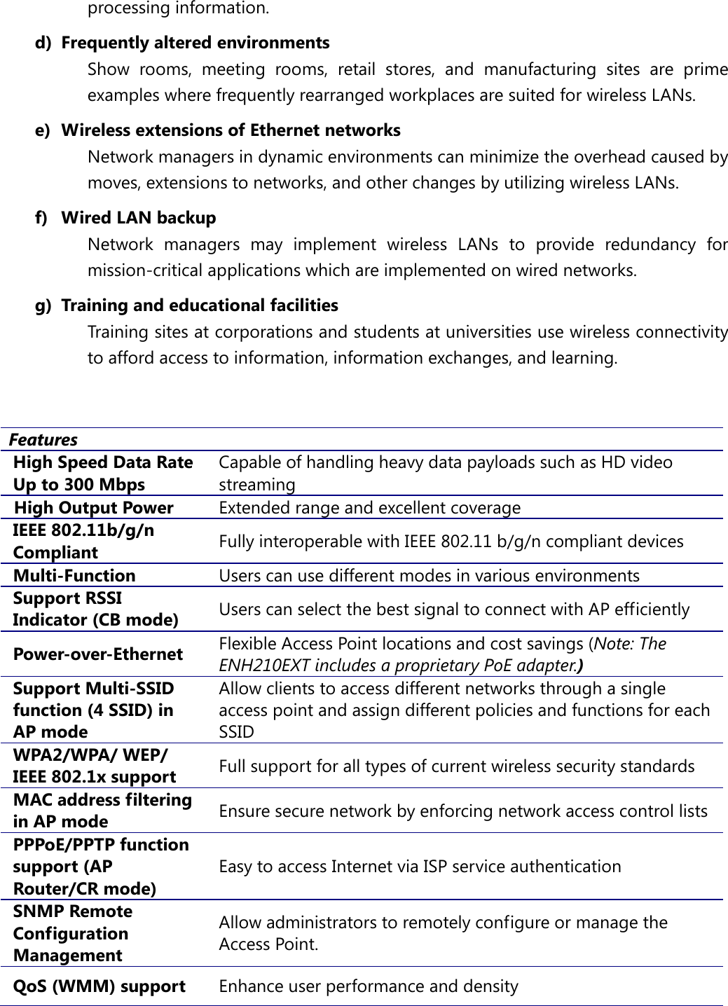 processing information. d) Frequently altered environments Show  rooms, meeting rooms, retail stores, and manufacturing sites are prime examples where frequently rearranged workplaces are suited for wireless LANs. e) Wireless extensions of Ethernet networks Network managers in dynamic environments can minimize the overhead caused by moves, extensions to networks, and other changes by utilizing wireless LANs. f) Wired LAN backup Network managers may implement wireless LANs to provide redundancy for mission-critical applications which are implemented on wired networks. g) Training and educational facilities Training sites at corporations and students at universities use wireless connectivity to afford access to information, information exchanges, and learning.  Features High Speed Data Rate Up to 300 Mbps Capable of handling heavy data payloads such as HD video streaming High Output Power Extended range and excellent coverage IEEE 802.11b/g/n Compliant Fully interoperable with IEEE 802.11 b/g/n compliant devices Multi-Function Users can use different modes in various environments Support RSSI Indicator (CB mode) Users can select the best signal to connect with AP efficiently Power-over-Ethernet Flexible Access Point locations and cost savings (Note: The ENH210EXT includes a proprietary PoE adapter.) Support Multi-SSID function (4 SSID) in AP mode Allow clients to access different networks through a single access point and assign different policies and functions for each SSID WPA2/WPA/ WEP/ IEEE 802.1x support Full support for all types of current wireless security standards MAC address filtering in AP mode Ensure secure network by enforcing network access control lists PPPoE/PPTP function support (AP Router/CR mode) Easy to access Internet via ISP service authentication SNMP Remote Configuration Management Allow administrators to remotely configure or manage the Access Point. QoS (WMM) support Enhance user performance and density 