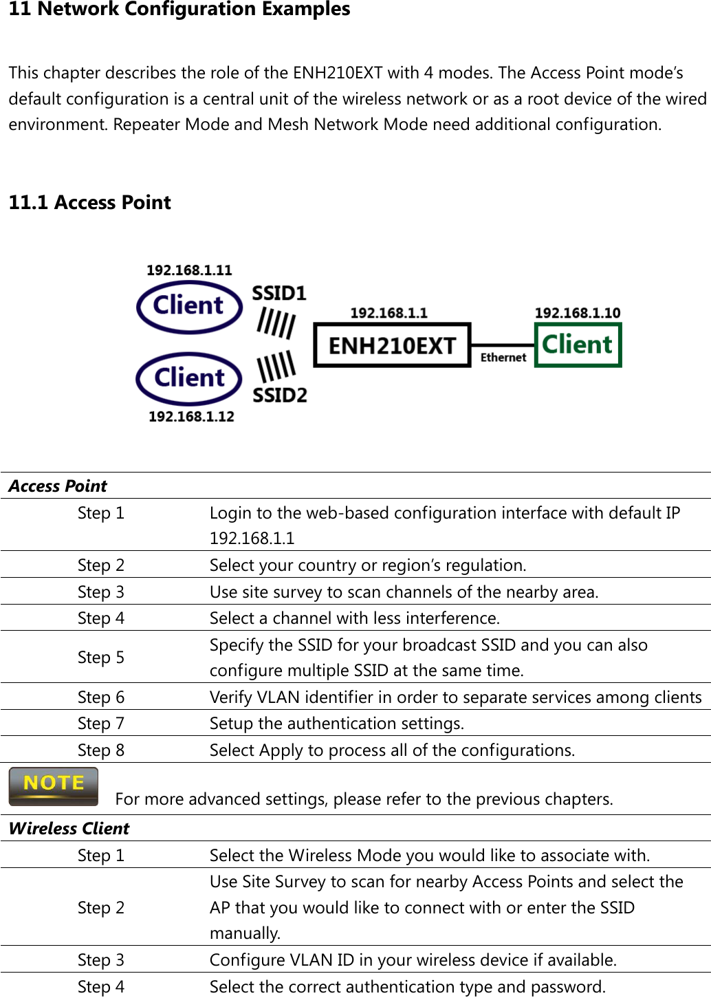 11 Network Configuration Examples This chapter describes the role of the ENH210EXT with 4 modes. The Access Point mode’s default configuration is a central unit of the wireless network or as a root device of the wired environment. Repeater Mode and Mesh Network Mode need additional configuration.  11.1 Access Point   Access Point Step 1 Login to the web-based configuration interface with default IP 192.168.1.1 Step 2 Select your country or region’s regulation. Step 3 Use site survey to scan channels of the nearby area. Step 4 Select a channel with less interference. Step 5 Specify the SSID for your broadcast SSID and you can also configure multiple SSID at the same time.   Step 6 Verify VLAN identifier in order to separate services among clients Step 7 Setup the authentication settings. Step 8 Select Apply to process all of the configurations.   For more advanced settings, please refer to the previous chapters. Wireless Client Step 1 Select the Wireless Mode you would like to associate with. Step 2 Use Site Survey to scan for nearby Access Points and select the AP that you would like to connect with or enter the SSID manually. Step 3 Configure VLAN ID in your wireless device if available. Step 4 Select the correct authentication type and password. 