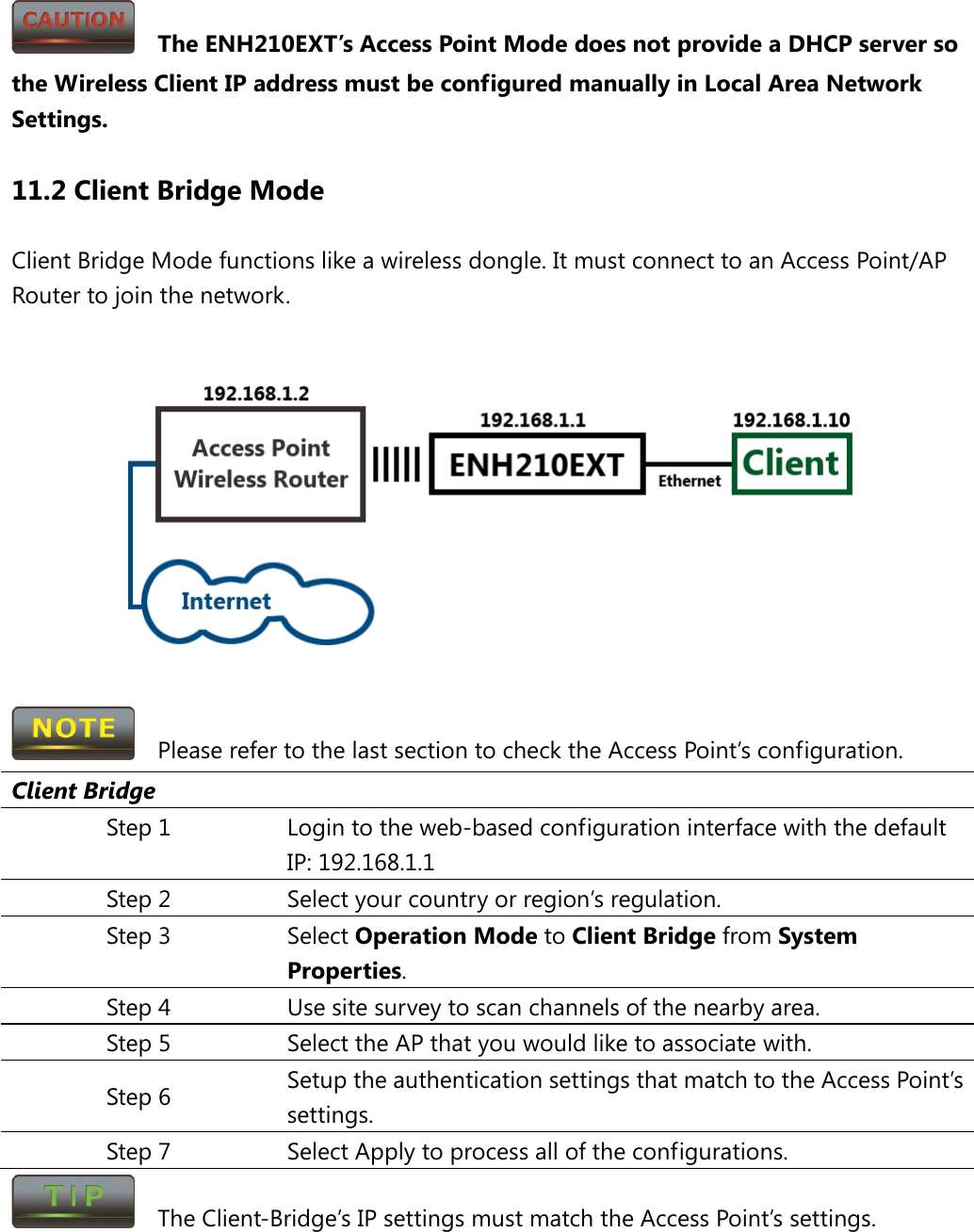   The ENH210EXT’s Access Point Mode does not provide a DHCP server so the Wireless Client IP address must be configured manually in Local Area Network Settings. 11.2 Client Bridge Mode Client Bridge Mode functions like a wireless dongle. It must connect to an Access Point/AP Router to join the network.       Please refer to the last section to check the Access Point’s configuration. Client Bridge Step 1 Login to the web-based configuration interface with the default IP: 192.168.1.1 Step 2 Select your country or region’s regulation. Step 3 Select Operation Mode to Client Bridge from System Properties. Step 4 Use site survey to scan channels of the nearby area. Step 5 Select the AP that you would like to associate with. Step 6 Setup the authentication settings that match to the Access Point’s settings. Step 7  Select Apply to process all of the configurations.   The Client-Bridge’s IP settings must match the Access Point’s settings.  