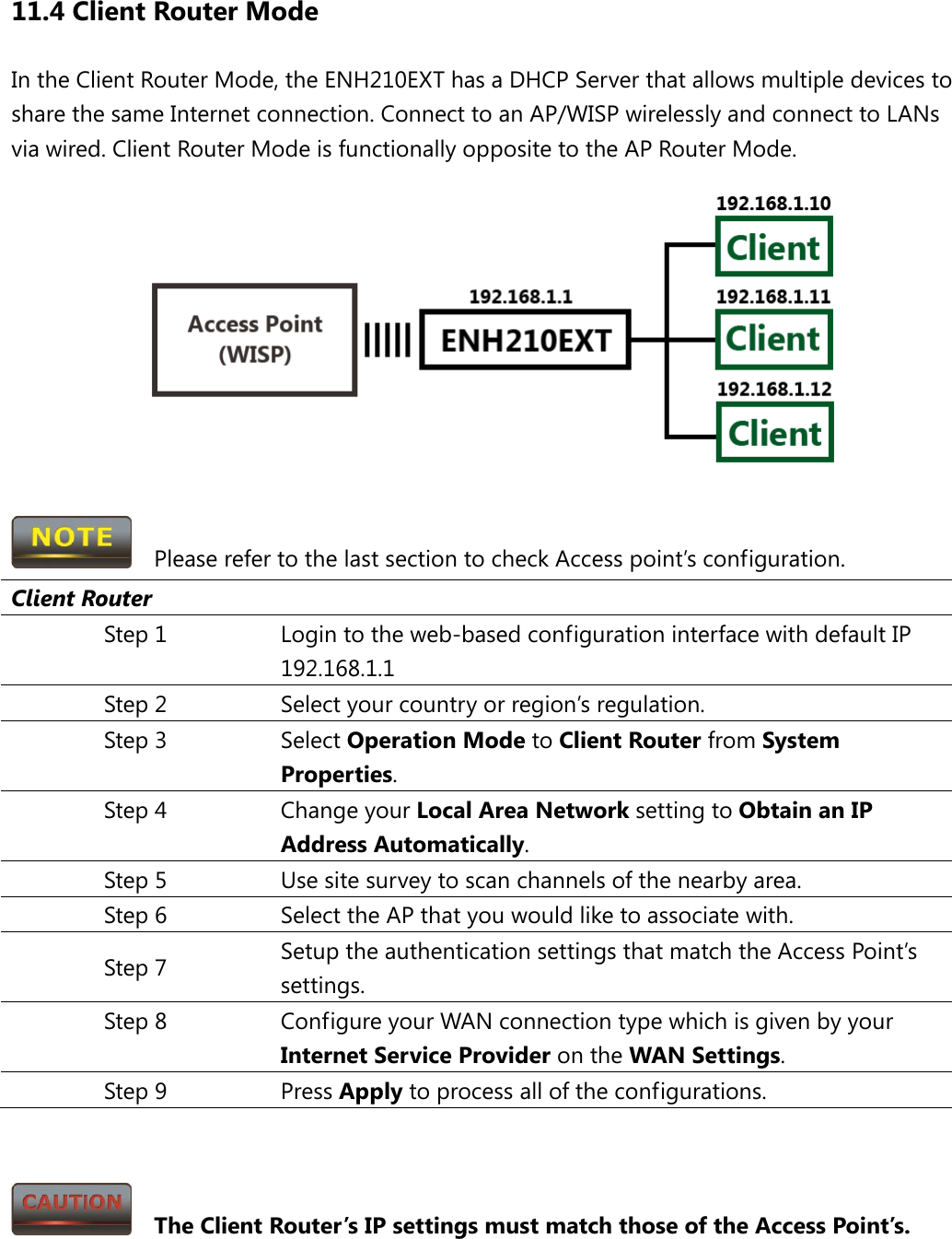 11.4 Client Router Mode In the Client Router Mode, the ENH210EXT has a DHCP Server that allows multiple devices to share the same Internet connection. Connect to an AP/WISP wirelessly and connect to LANs via wired. Client Router Mode is functionally opposite to the AP Router Mode.    Please refer to the last section to check Access point’s configuration. Client Router Step 1 Login to the web-based configuration interface with default IP 192.168.1.1 Step 2 Select your country or region’s regulation. Step 3 Select Operation Mode to Client Router from System Properties. Step 4 Change your Local Area Network setting to Obtain an IP Address Automatically. Step 5 Use site survey to scan channels of the nearby area. Step 6 Select the AP that you would like to associate with. Step 7 Setup the authentication settings that match the Access Point’s settings. Step 8 Configure your WAN connection type which is given by your Internet Service Provider on the WAN Settings. Step 9 Press Apply to process all of the configurations.     The Client Router’s IP settings must match those of the Access Point’s.    