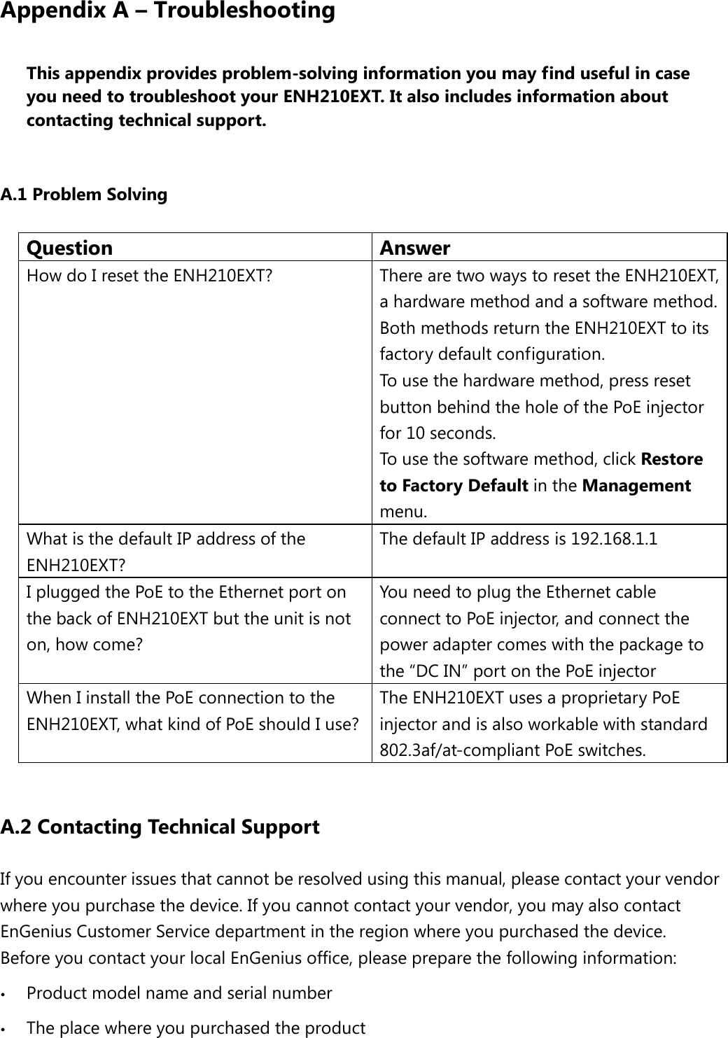 Appendix A – Troubleshooting This appendix provides problem-solving information you may find useful in case you need to troubleshoot your ENH210EXT. It also includes information about contacting technical support.  A.1 Problem Solving Question Answer How do I reset the ENH210EXT?  There are two ways to reset the ENH210EXT, a hardware method and a software method. Both methods return the ENH210EXT to its factory default configuration.   To use the hardware method, press reset button behind the hole of the PoE injector for 10 seconds. To use the software method, click Restore to Factory Default in the Management menu. What is the default IP address of the ENH210EXT? The default IP address is 192.168.1.1 I plugged the PoE to the Ethernet port on the back of ENH210EXT but the unit is not on, how come? You need to plug the Ethernet cable connect to PoE injector, and connect the power adapter comes with the package to the “DC IN” port on the PoE injector When I install the PoE connection to the ENH210EXT, what kind of PoE should I use? The ENH210EXT uses a proprietary PoE injector and is also workable with standard 802.3af/at-compliant PoE switches.  A.2 Contacting Technical Support If you encounter issues that cannot be resolved using this manual, please contact your vendor where you purchase the device. If you cannot contact your vendor, you may also contact EnGenius Customer Service department in the region where you purchased the device.   Before you contact your local EnGenius office, please prepare the following information:  Product model name and serial number  The place where you purchased the product 