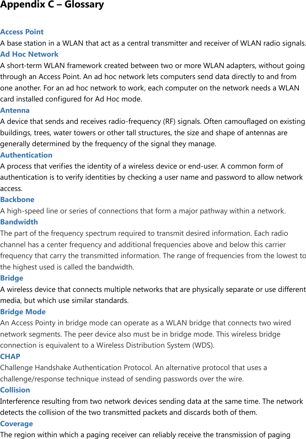  Appendix C – Glossary Access Point   A base station in a WLAN that act as a central transmitter and receiver of WLAN radio signals. Ad Hoc Network A short-term WLAN framework created between two or more WLAN adapters, without going through an Access Point. An ad hoc network lets computers send data directly to and from one another. For an ad hoc network to work, each computer on the network needs a WLAN card installed configured for Ad Hoc mode. Antenna   A device that sends and receives radio-frequency (RF) signals. Often camouflaged on existing buildings, trees, water towers or other tall structures, the size and shape of antennas are generally determined by the frequency of the signal they manage. Authentication   A process that verifies the identity of a wireless device or end-user. A common form of authentication is to verify identities by checking a user name and password to allow network access. Backbone   A high-speed line or series of connections that form a major pathway within a network.   Bandwidth The part of the frequency spectrum required to transmit desired information. Each radio channel has a center frequency and additional frequencies above and below this carrier frequency that carry the transmitted information. The range of frequencies from the lowest to the highest used is called the bandwidth. Bridge A wireless device that connects multiple networks that are physically separate or use different media, but which use similar standards. Bridge Mode   An Access Pointy in bridge mode can operate as a WLAN bridge that connects two wired network segments. The peer device also must be in bridge mode. This wireless bridge connection is equivalent to a Wireless Distribution System (WDS). CHAP   Challenge Handshake Authentication Protocol. An alternative protocol that uses a challenge/response technique instead of sending passwords over the wire. Collision Interference resulting from two network devices sending data at the same time. The network detects the collision of the two transmitted packets and discards both of them. Coverage   The region within which a paging receiver can reliably receive the transmission of paging 