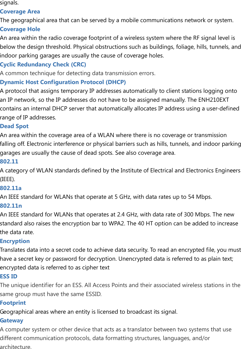 signals. Coverage Area The geographical area that can be served by a mobile communications network or system. Coverage Hole An area within the radio coverage footprint of a wireless system where the RF signal level is below the design threshold. Physical obstructions such as buildings, foliage, hills, tunnels, and indoor parking garages are usually the cause of coverage holes. Cyclic Redundancy Check (CRC) A common technique for detecting data transmission errors. Dynamic Host Configuration Protocol (DHCP) A protocol that assigns temporary IP addresses automatically to client stations logging onto an IP network, so the IP addresses do not have to be assigned manually. The ENH210EXT contains an internal DHCP server that automatically allocates IP address using a user-defined range of IP addresses. Dead Spot An area within the coverage area of a WLAN where there is no coverage or transmission falling off. Electronic interference or physical barriers such as hills, tunnels, and indoor parking garages are usually the cause of dead spots. See also coverage area. 802.11   A category of WLAN standards defined by the Institute of Electrical and Electronics Engineers (IEEE). 802.11a An IEEE standard for WLANs that operate at 5 GHz, with data rates up to 54 Mbps. 802.11n An IEEE standard for WLANs that operates at 2.4 GHz, with data rate of 300 Mbps. The new standard also raises the encryption bar to WPA2. The 40 HT option can be added to increase the data rate. Encryption Translates data into a secret code to achieve data security. To read an encrypted file, you must have a secret key or password for decryption. Unencrypted data is referred to as plain text; encrypted data is referred to as cipher text ESS ID   The unique identifier for an ESS. All Access Points and their associated wireless stations in the same group must have the same ESSID. Footprint Geographical areas where an entity is licensed to broadcast its signal. Gateway   A computer system or other device that acts as a translator between two systems that use different communication protocols, data formatting structures, languages, and/or architecture.  