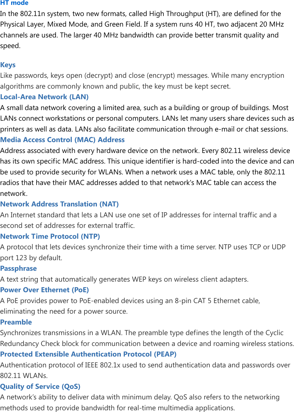  HT mode In the 802.11n system, two new formats, called High Throughput (HT), are defined for the Physical Layer, Mixed Mode, and Green Field. If a system runs 40 HT, two adjacent 20 MHz channels are used. The larger 40 MHz bandwidth can provide better transmit quality and speed. Keys   Like passwords, keys open (decrypt) and close (encrypt) messages. While many encryption algorithms are commonly known and public, the key must be kept secret. Local-Area Network (LAN) A small data network covering a limited area, such as a building or group of buildings. Most LANs connect workstations or personal computers. LANs let many users share devices such as printers as well as data. LANs also facilitate communication through e-mail or chat sessions. Media Access Control (MAC) Address Address associated with every hardware device on the network. Every 802.11 wireless device has its own specific MAC address. This unique identifier is hard-coded into the device and can be used to provide security for WLANs. When a network uses a MAC table, only the 802.11 radios that have their MAC addresses added to that network&apos;s MAC table can access the network. Network Address Translation (NAT) An Internet standard that lets a LAN use one set of IP addresses for internal traffic and a second set of addresses for external traffic. Network Time Protocol (NTP) A protocol that lets devices synchronize their time with a time server. NTP uses TCP or UDP port 123 by default. Passphrase   A text string that automatically generates WEP keys on wireless client adapters. Power Over Ethernet (PoE) A PoE provides power to PoE-enabled devices using an 8-pin CAT 5 Ethernet cable, eliminating the need for a power source. Preamble   Synchronizes transmissions in a WLAN. The preamble type defines the length of the Cyclic Redundancy Check block for communication between a device and roaming wireless stations. Protected Extensible Authentication Protocol (PEAP) Authentication protocol of IEEE 802.1x used to send authentication data and passwords over 802.11 WLANs. Quality of Service (QoS) A network’s ability to deliver data with minimum delay. QoS also refers to the networking methods used to provide bandwidth for real-time multimedia applications.  