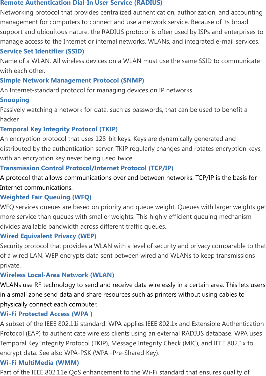   Remote Authentication Dial-In User Service (RADIUS) Networking protocol that provides centralized authentication, authorization, and accounting management for computers to connect and use a network service. Because of its broad support and ubiquitous nature, the RADIUS protocol is often used by ISPs and enterprises to manage access to the Internet or internal networks, WLANs, and integrated e-mail services. Service Set Identifier (SSID) Name of a WLAN. All wireless devices on a WLAN must use the same SSID to communicate with each other. Simple Network Management Protocol (SNMP) An Internet-standard protocol for managing devices on IP networks. Snooping Passively watching a network for data, such as passwords, that can be used to benefit a hacker. Temporal Key Integrity Protocol (TKIP) An encryption protocol that uses 128-bit keys. Keys are dynamically generated and distributed by the authentication server. TKIP regularly changes and rotates encryption keys, with an encryption key never being used twice. Transmission Control Protocol/Internet Protocol (TCP/IP) A protocol that allows communications over and between networks. TCP/IP is the basis for Internet communications. Weighted Fair Queuing (WFQ) WFQ services queues are based on priority and queue weight. Queues with larger weights get more service than queues with smaller weights. This highly efficient queuing mechanism divides available bandwidth across different traffic queues. Wired Equivalent Privacy (WEP) Security protocol that provides a WLAN with a level of security and privacy comparable to that of a wired LAN. WEP encrypts data sent between wired and WLANs to keep transmissions private. Wireless Local-Area Network (WLAN) WLANs use RF technology to send and receive data wirelessly in a certain area. This lets users in a small zone send data and share resources such as printers without using cables to physically connect each computer. Wi-Fi Protected Access (WPA ) A subset of the IEEE 802.11i standard. WPA applies IEEE 802.1x and Extensible Authentication Protocol (EAP) to authenticate wireless clients using an external RADIUS database. WPA uses Temporal Key Integrity Protocol (TKIP), Message Integrity Check (MIC), and IEEE 802.1x to encrypt data. See also WPA-PSK (WPA -Pre-Shared Key). Wi-Fi MultiMedia (WMM) Part of the IEEE 802.11e QoS enhancement to the Wi-Fi standard that ensures quality of 