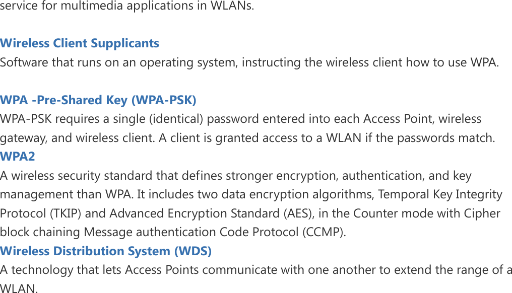 service for multimedia applications in WLANs.  Wireless Client Supplicants   Software that runs on an operating system, instructing the wireless client how to use WPA.  WPA -Pre-Shared Key (WPA-PSK) WPA-PSK requires a single (identical) password entered into each Access Point, wireless gateway, and wireless client. A client is granted access to a WLAN if the passwords match. WPA2   A wireless security standard that defines stronger encryption, authentication, and key management than WPA. It includes two data encryption algorithms, Temporal Key Integrity Protocol (TKIP) and Advanced Encryption Standard (AES), in the Counter mode with Cipher block chaining Message authentication Code Protocol (CCMP). Wireless Distribution System (WDS)   A technology that lets Access Points communicate with one another to extend the range of a WLAN.  