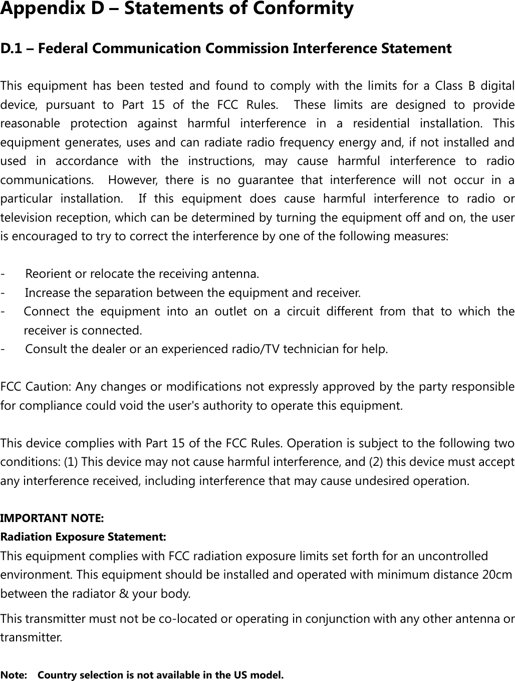  Appendix D – Statements of Conformity D.1 – Federal Communication Commission Interference Statement This equipment has been tested and found to comply with the limits for a Class B digital device, pursuant to Part 15 of the FCC Rules.  These limits are designed to provide reasonable protection against harmful interference in a residential installation. This equipment generates, uses and can radiate radio frequency energy and, if not installed and used in accordance with the instructions, may cause harmful interference to radio communications.  However, there is no guarantee that interference will not occur in a particular installation.  If this equipment does cause harmful interference to radio or television reception, which can be determined by turning the equipment off and on, the user is encouraged to try to correct the interference by one of the following measures:  -  Reorient or relocate the receiving antenna. -  Increase the separation between the equipment and receiver. -  Connect the equipment into an outlet on a circuit different from that to which the receiver is connected. -  Consult the dealer or an experienced radio/TV technician for help.  FCC Caution: Any changes or modifications not expressly approved by the party responsible for compliance could void the user&apos;s authority to operate this equipment.  This device complies with Part 15 of the FCC Rules. Operation is subject to the following two conditions: (1) This device may not cause harmful interference, and (2) this device must accept any interference received, including interference that may cause undesired operation.  IMPORTANT NOTE: Radiation Exposure Statement: This equipment complies with FCC radiation exposure limits set forth for an uncontrolled environment. This equipment should be installed and operated with minimum distance 20cm between the radiator &amp; your body. This transmitter must not be co-located or operating in conjunction with any other antenna or transmitter.  Note:  Country selection is not available in the US model. 