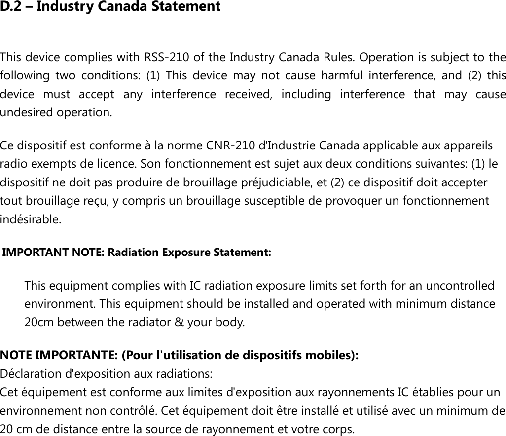 D.2 – Industry Canada Statement This device complies with RSS-210 of the Industry Canada Rules. Operation is subject to the following two conditions: (1) This device may not cause harmful interference, and (2) this device must accept any interference received, including interference that may cause undesired operation. Ce dispositif est conforme à la norme CNR-210 d&apos;Industrie Canada applicable aux appareils radio exempts de licence. Son fonctionnement est sujet aux deux conditions suivantes: (1) le dispositif ne doit pas produire de brouillage préjudiciable, et (2) ce dispositif doit accepter tout brouillage reçu, y compris un brouillage susceptible de provoquer un fonctionnement indésirable.   IMPORTANT NOTE: Radiation Exposure Statement: This equipment complies with IC radiation exposure limits set forth for an uncontrolled environment. This equipment should be installed and operated with minimum distance 20cm between the radiator &amp; your body. NOTE IMPORTANTE: (Pour l&apos;utilisation de dispositifs mobiles):  Déclaration d&apos;exposition aux radiations: Cet équipement est conforme aux limites d&apos;exposition aux rayonnements IC établies pour un environnement non contrôlé. Cet équipement doit être installé et utilisé avec un minimum de 20 cm de distance entre la source de rayonnement et votre corps. 