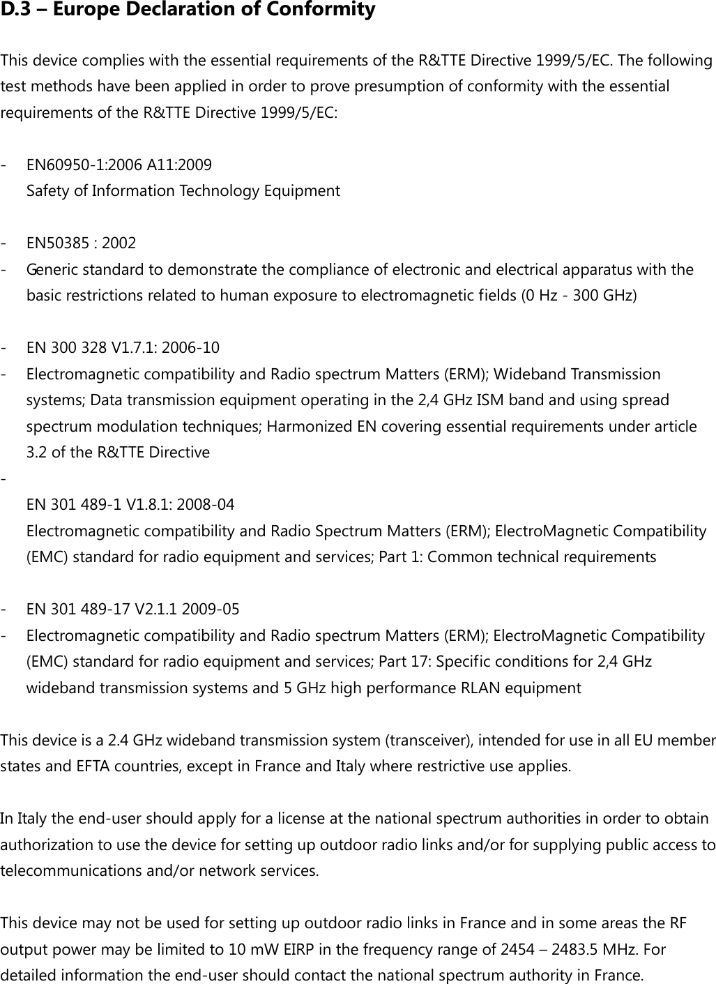 D.3 – Europe Declaration of Conformity This device complies with the essential requirements of the R&amp;TTE Directive 1999/5/EC. The following test methods have been applied in order to prove presumption of conformity with the essential requirements of the R&amp;TTE Directive 1999/5/EC:  - EN60950-1:2006 A11:2009 Safety of Information Technology Equipment  - EN50385 : 2002 - Generic standard to demonstrate the compliance of electronic and electrical apparatus with the basic restrictions related to human exposure to electromagnetic fields (0 Hz - 300 GHz)  - EN 300 328 V1.7.1: 2006-10 - Electromagnetic compatibility and Radio spectrum Matters (ERM); Wideband Transmission systems; Data transmission equipment operating in the 2,4 GHz ISM band and using spread spectrum modulation techniques; Harmonized EN covering essential requirements under article 3.2 of the R&amp;TTE Directive -  EN 301 489-1 V1.8.1: 2008-04 Electromagnetic compatibility and Radio Spectrum Matters (ERM); ElectroMagnetic Compatibility (EMC) standard for radio equipment and services; Part 1: Common technical requirements  - EN 301 489-17 V2.1.1 2009-05   - Electromagnetic compatibility and Radio spectrum Matters (ERM); ElectroMagnetic Compatibility (EMC) standard for radio equipment and services; Part 17: Specific conditions for 2,4 GHz wideband transmission systems and 5 GHz high performance RLAN equipment  This device is a 2.4 GHz wideband transmission system (transceiver), intended for use in all EU member states and EFTA countries, except in France and Italy where restrictive use applies.  In Italy the end-user should apply for a license at the national spectrum authorities in order to obtain authorization to use the device for setting up outdoor radio links and/or for supplying public access to telecommunications and/or network services.  This device may not be used for setting up outdoor radio links in France and in some areas the RF output power may be limited to 10 mW EIRP in the frequency range of 2454 – 2483.5 MHz. For detailed information the end-user should contact the national spectrum authority in France.  
