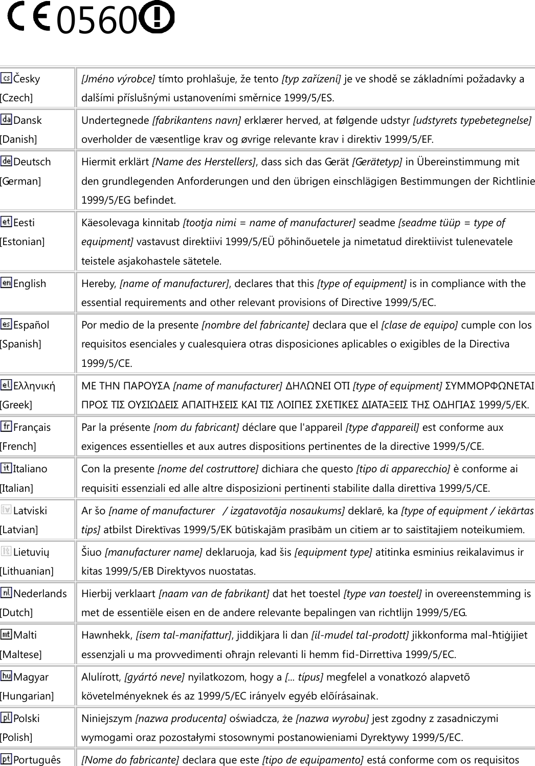 0560   Česky [Czech] [Jméno výrobce] tímto prohlašuje, že tento [typ zařízení] je ve shodě se základními požadavky a dalšími příslušnými ustanoveními směrnice 1999/5/ES. Dansk [Danish] Undertegnede [fabrikantens navn] erklærer herved, at følgende udstyr [udstyrets typebetegnelse] overholder de væsentlige krav og øvrige relevante krav i direktiv 1999/5/EF. Deutsch [German] Hiermit erklärt [Name des Herstellers], dass sich das Gerät [Gerätetyp] in Übereinstimmung mit den grundlegenden Anforderungen und den übrigen einschlägigen Bestimmungen der Richtlinie 1999/5/EG befindet. Eesti [Estonian] Käesolevaga kinnitab [tootja nimi = name of manufacturer] seadme [seadme tüüp = type of equipment] vastavust direktiivi 1999/5/EÜ põhinõuetele ja nimetatud direktiivist tulenevatele teistele asjakohastele sätetele. English Hereby, [name of manufacturer], declares that this [type of equipment] is in compliance with the essential requirements and other relevant provisions of Directive 1999/5/EC. Español [Spanish] Por medio de la presente [nombre del fabricante] declara que el [clase de equipo] cumple con los requisitos esenciales y cualesquiera otras disposiciones aplicables o exigibles de la Directiva 1999/5/CE. Ελληνική [Greek] ΜΕ ΤΗΝ ΠΑΡΟΥΣΑ [name of manufacturer] ΔΗΛΩΝΕΙ ΟΤΙ [type of equipment] ΣΥΜΜΟΡΦΩΝΕΤΑΙ ΠΡΟΣ ΤΙΣ ΟΥΣΙΩΔΕΙΣ ΑΠΑΙΤΗΣΕΙΣ ΚΑΙ ΤΙΣ ΛΟΙΠΕΣ ΣΧΕΤΙΚΕΣ ΔΙΑΤΑΞΕΙΣ ΤΗΣ ΟΔΗΓΙΑΣ 1999/5/ΕΚ. Français [French] Par la présente [nom du fabricant] déclare que l&apos;appareil [type d&apos;appareil] est conforme aux exigences essentielles et aux autres dispositions pertinentes de la directive 1999/5/CE. Italiano [Italian] Con la presente [nome del costruttore] dichiara che questo [tipo di apparecchio] è conforme ai requisiti essenziali ed alle altre disposizioni pertinenti stabilite dalla direttiva 1999/5/CE. Latviski [Latvian] Ar šo [name of manufacturer   / izgatavotāja nosaukums] deklarē, ka [type of equipment / iekārtas tips] atbilst Direktīvas 1999/5/EK būtiskajām prasībām un citiem ar to saistītajiem noteikumiem. Lietuvių [Lithuanian]   Šiuo [manufacturer name] deklaruoja, kad šis [equipment type] atitinka esminius reikalavimus ir kitas 1999/5/EB Direktyvos nuostatas. Nederlands [Dutch] Hierbij verklaart [naam van de fabrikant] dat het toestel [type van toestel] in overeenstemming is met de essentiële eisen en de andere relevante bepalingen van richtlijn 1999/5/EG. Malti [Maltese] Hawnhekk, [isem tal-manifattur], jiddikjara li dan [il-mudel tal-prodott] jikkonforma mal-ħtiġijiet essenzjali u ma provvedimenti oħrajn relevanti li hemm fid-Dirrettiva 1999/5/EC. Magyar [Hungarian] Alulírott, [gyártó neve] nyilatkozom, hogy a [... típus] megfelel a vonatkozó alapvetõ követelményeknek és az 1999/5/EC irányelv egyéb elõírásainak. Polski [Polish] Niniejszym [nazwa producenta] oświadcza, że [nazwa wyrobu] jest zgodny z zasadniczymi wymogami oraz pozostałymi stosownymi postanowieniami Dyrektywy 1999/5/EC. Português  [Nome do fabricante] declara que este [tipo de equipamento] está conforme com os requisitos 