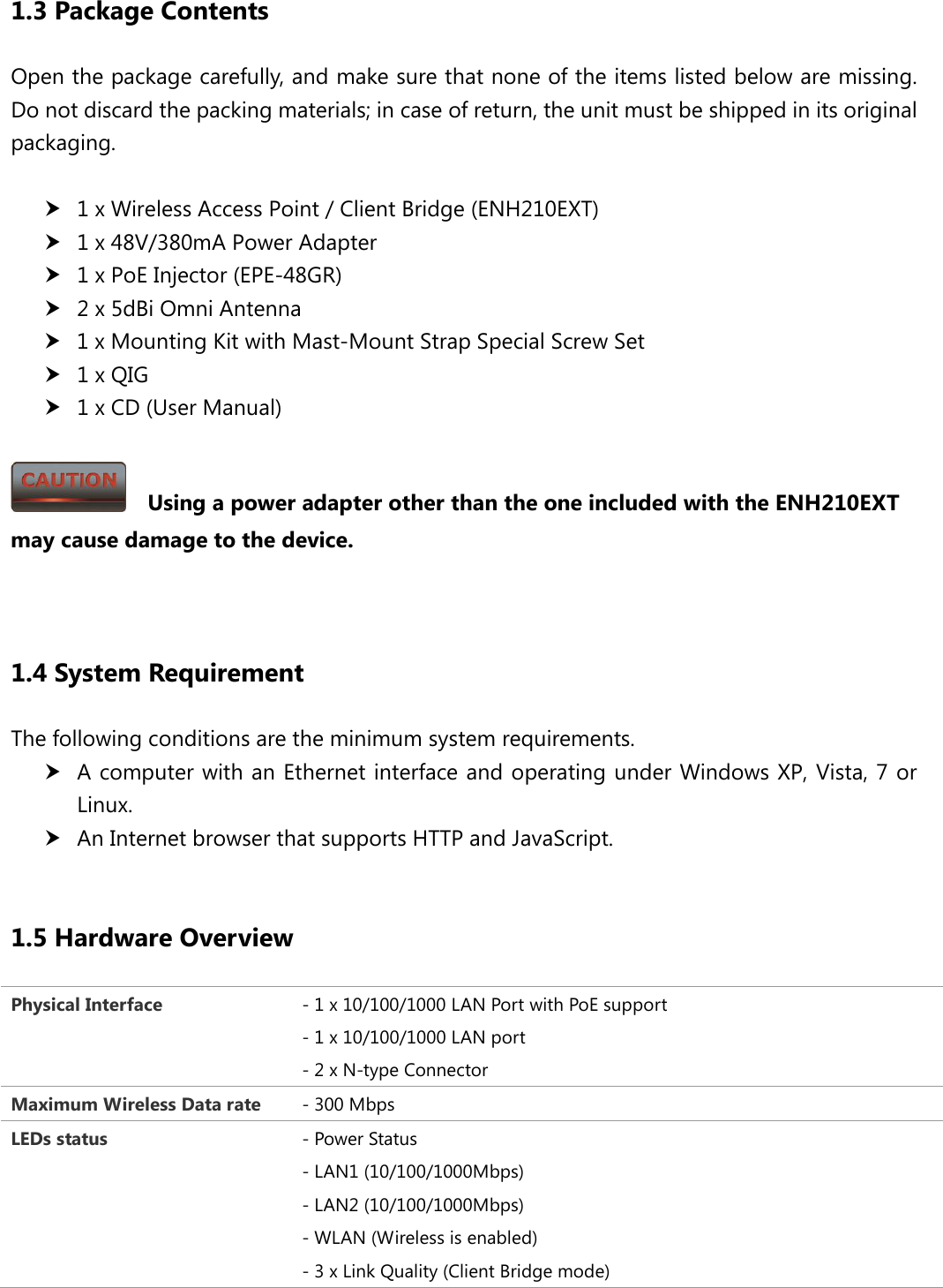  1.3 Package Contents Open the package carefully, and make sure that none of the items listed below are missing. Do not discard the packing materials; in case of return, the unit must be shipped in its original packaging.   1 x Wireless Access Point / Client Bridge (ENH210EXT)  1 x 48V/380mA Power Adapter  1 x PoE Injector (EPE-48GR)  2 x 5dBi Omni Antenna  1 x Mounting Kit with Mast-Mount Strap Special Screw Set  1 x QIG  1 x CD (User Manual)    Using a power adapter other than the one included with the ENH210EXT may cause damage to the device.   1.4 System Requirement The following conditions are the minimum system requirements.  A computer with an Ethernet interface and operating under Windows XP, Vista, 7 or Linux.  An Internet browser that supports HTTP and JavaScript.  1.5 Hardware Overview Physical Interface - 1 x 10/100/1000 LAN Port with PoE support - 1 x 10/100/1000 LAN port - 2 x N-type Connector Maximum Wireless Data rate - 300 Mbps LEDs status - Power Status - LAN1 (10/100/1000Mbps) - LAN2 (10/100/1000Mbps) - WLAN (Wireless is enabled) - 3 x Link Quality (Client Bridge mode) 