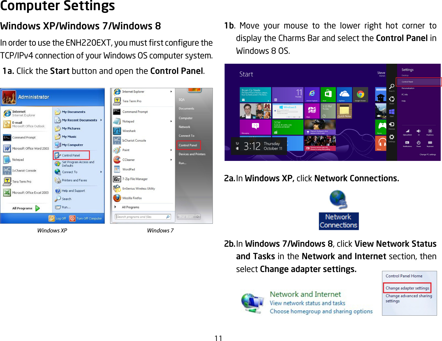 11Windows XP/Windows 7/Windows 8InordertousetheENH220EXT,youmustrstconguretheTCP/IPv4 connection of your Windows OS computer system. 1a. Click the Start button and open the Control Panel.1b. Move your mouse to the lower right hot corner to  display the Charms Bar and select the Control Panel in Windows 8 OS.2a. In Windows XP, click Network Connections. 2b. In Windows 7/Windows 8, click View Network Status and Tasks in the Network and Internet section, then select Change adapter settings.Computer SettingsWindows XP Windows 7