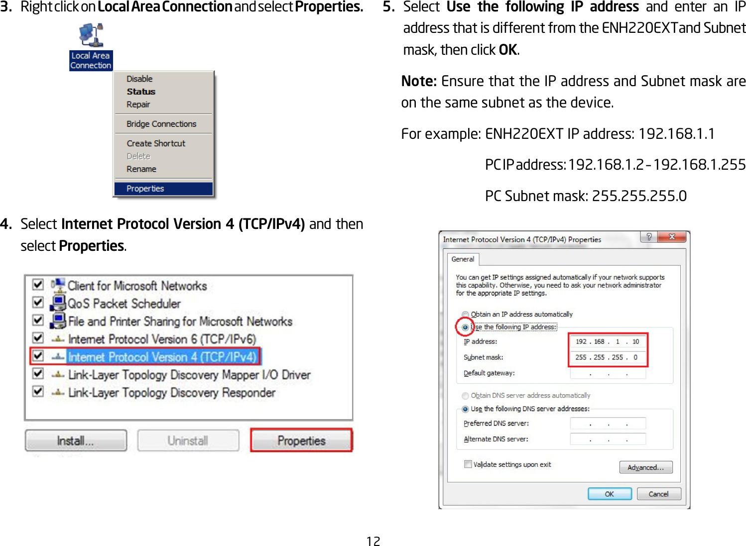 123.  Right click on Local Area Connection and select Properties.4.  Select Internet Protocol Version 4 (TCP/IPv4) and then select Properties.5.  Select  Use the following IP address and enter an IP address that is different from the ENH220EXTand Subnet mask, then click OK.Note: Ensure that the IP address and Subnet mask are on the same subnet as the device.For example: ENH220EXT IP address: 192.168.1.1  PC IP address: 192.168.1.2 – 192.168.1.255  PC Subnet mask: 255.255.255.0