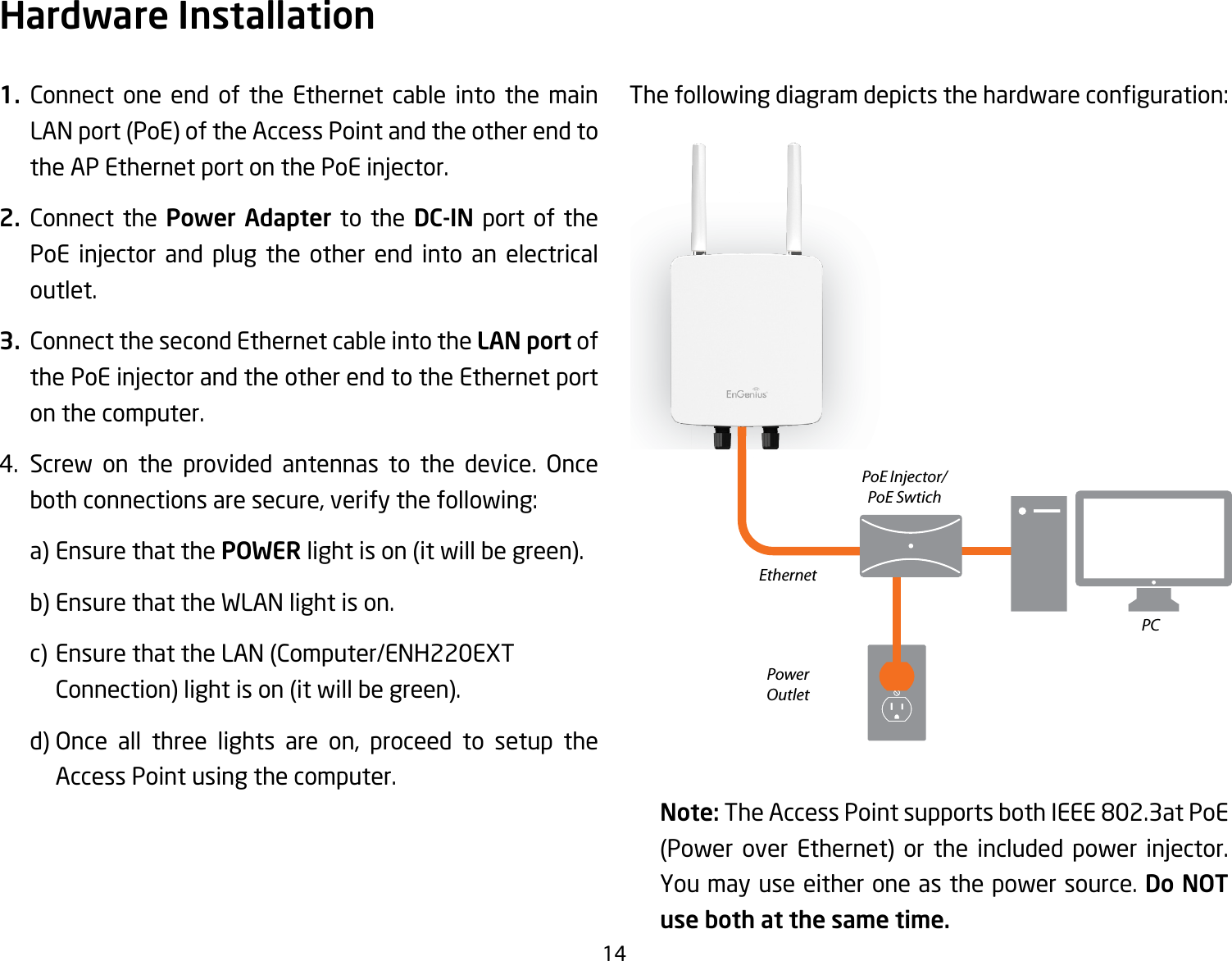 141. Connect one end of the Ethernet cable into the main LANport(PoE)oftheAccessPointandtheotherendtothe AP Ethernet port on the PoE injector.2. Connect the Power Adapter to the DC-IN port of the PoE injector and plug the other end into an electrical outlet.3.  Connect the second Ethernet cable into the LAN port of the PoE injector and the other end to the Ethernet port on the computer.4. Screw on the provided antennas to the device. Once both connections are secure, verify the following:    a) Ensure that the POWERlightison(itwillbegreen).    b) Ensure that the WLAN light is on.  c)EnsurethattheLAN(Computer/ENH220EXT  Connection)lightison(itwillbegreen).   d) Once all three lights are on, proceed to setup the    Access Point using the computer.Thefollowingdiagramdepictsthehardwareconguration:Note: The Access Point supports both IEEE 802.3at PoE (Power over Ethernet) or the included power injector.You may use either one as the power source. Do NOT use both at the same time.Hardware InstallationEthernetPCPowerOutletPoE Injector/PoE Swtich