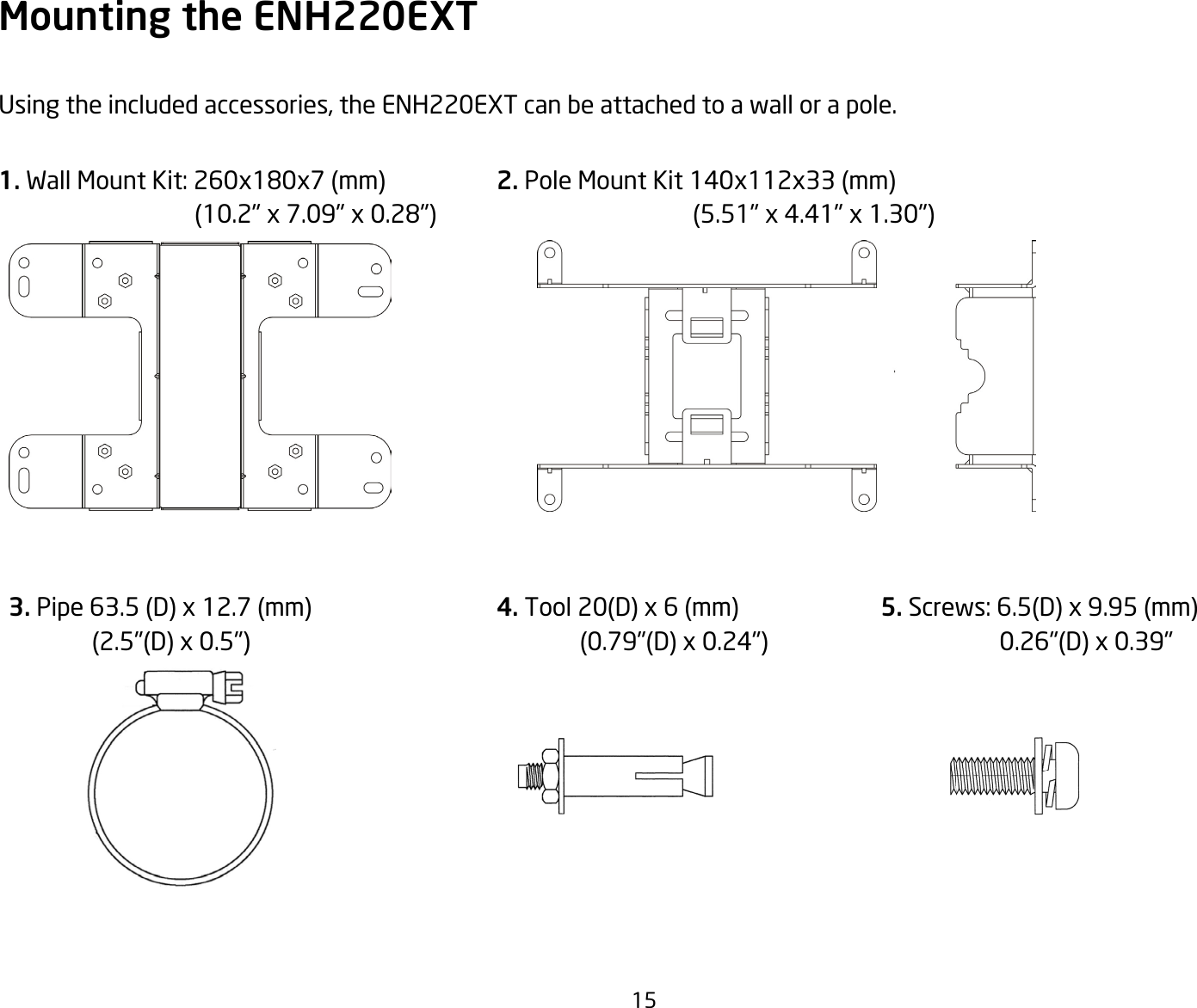 15Mounting the ENH220EXTUsing the included accessories, the ENH220EXT can be attached to a wall or a pole.1. Wall Mount Kit: 260x180x7(mm)(10.2&quot;x7.09&quot;x0.28&quot;)2. PoleMountKit140x112x33(mm)(5.51&quot;x4.41&quot;x1.30&quot;)3.Pipe63.5(D)x12.7(mm)(2.5&quot;(D)x0.5&quot;)4. Tool20(D)x6(mm)(0.79&quot;(D)x0.24&quot;)5. Screws:6.5(D)x9.95(mm)0.26&quot;(D)x0.39&quot;