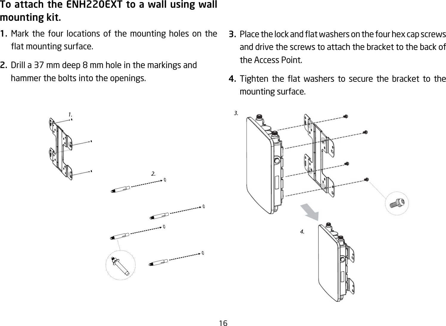 16To attach the ENH220EXT to a wall using wall mounting kit.1.  Mark the four locations of the mounting holes on the atmountingsurface.2. Drilla37mmdeep8mmholeinthemarkingsandhammer the bolts into the openings.3. Placethelockandatwashersonthefourhexcapscrewsand drive the screws to attach the bracket to the back of the Access Point.4. Tighten the at washers to secure the bracket to themounting surface.2.3.4.1.