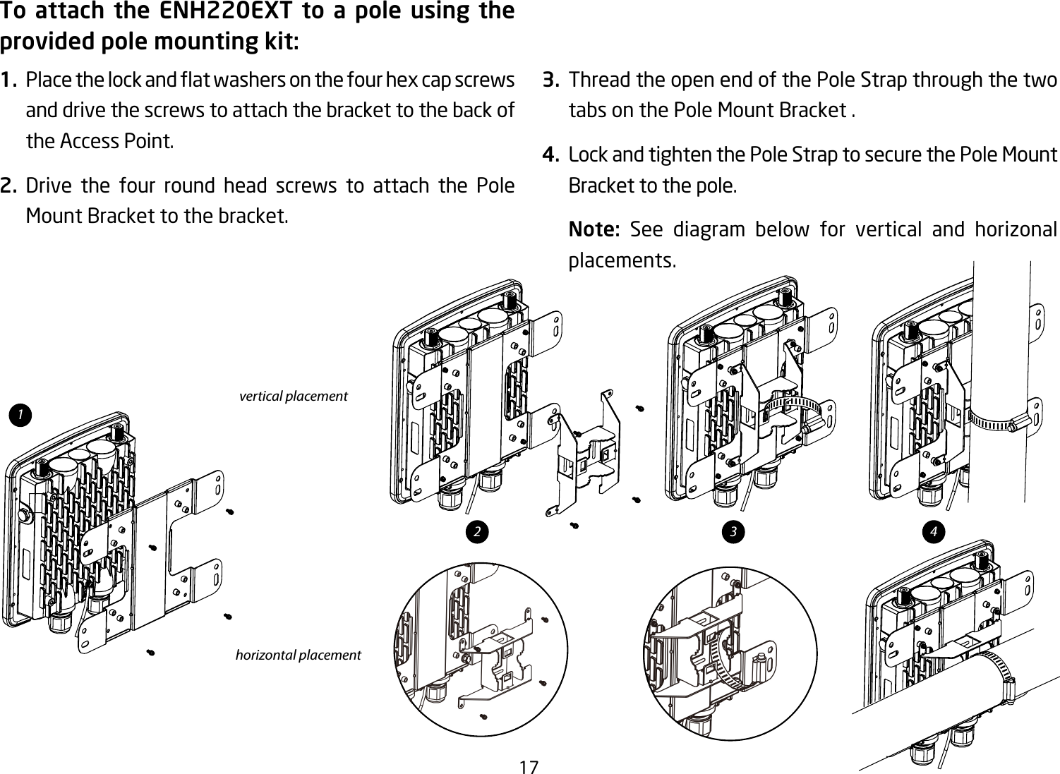 17To attach the ENH220EXT to a pole using the provided pole mounting kit:1. Placethelockandatwashersonthefourhexcapscrewsand drive the screws to attach the bracket to the back of the Access Point.2. Drive the four round head screws to attach the Pole Mount Bracket to the bracket.   3.  Thread the open end of the Pole Strap through the two tabs on the Pole Mount Bracket .4.  Lock and tighten the Pole Strap to secure the Pole Mount Bracket to the pole.Note:  See diagram below for vertical and horizonal placements.vertical placementhorizontal placement12 43