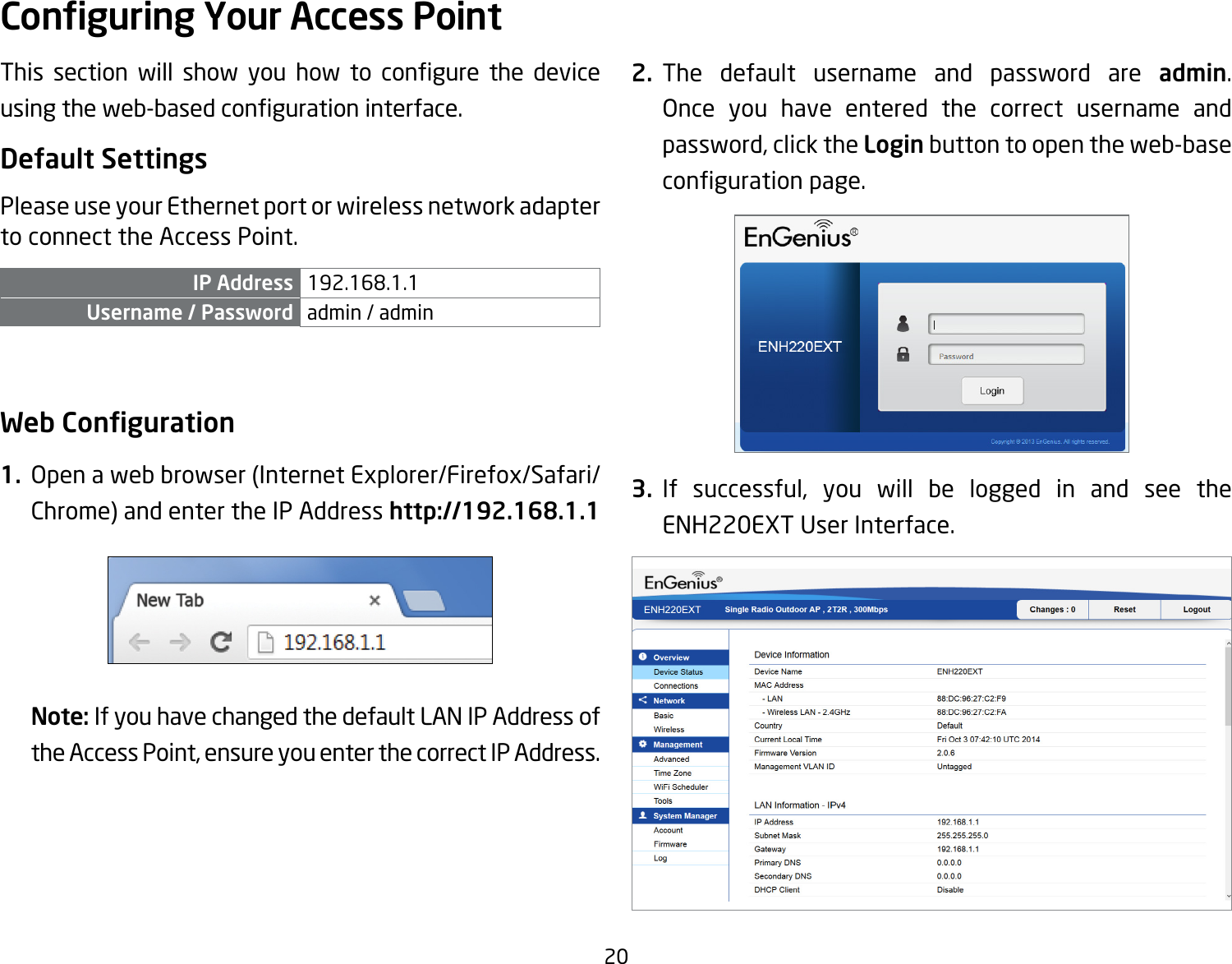 20This section will show you how to congure the deviceusingtheweb-basedcongurationinterface.Default SettingsPlease use your Ethernet port or wireless network adapter to connect the Access Point.IP Address 192.168.1.1Username / Password admin / admin Web Conguration1.  Openawebbrowser(InternetExplorer/Firefox/Safari/Chrome) and enter the IP Address http://192.168.1.1Note: If you have changed the default LAN IP Address of the Access Point, ensure you enter the correct IP Address.2. The default username and password are admin. Once you have entered the correct username and password, click the Login button to open the web-base congurationpage.3. If successful, you will be logged in and see the ENH220EXT User Interface.Conguring Your Access Point