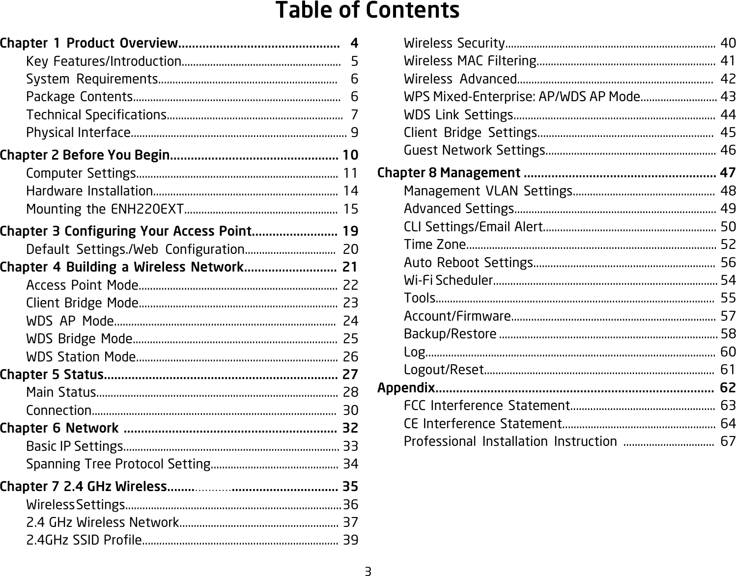 3Chapter 1 Product Overview...............................................  4  Key Features/Introduction........................................................  5  System Requirements...............................................................  6  Package Contents.........................................................................  6 TechnicalSpecications..............................................................7  Physical Interface............................................................................ 9Chapter 2 Before You Begin................................................. 10  Computer Settings....................................................................... 11  Hardware Installation................................................................. 14  Mounting the ENH220EXT...................................................... 15Chapter 3 Conguring Your Access Point......................... 19   Default Settings./Web Conguration................................ 20Chapter 4 Building a Wireless Network........................... 21  Access Point Mode...................................................................... 22  Client Bridge Mode...................................................................... 23  WDS AP Mode.............................................................................. 24  WDS Bridge Mode........................................................................ 25  WDS Station Mode....................................................................... 26Chapter 5 Status.................................................................... 27  Main Status..................................................................................... 28  Connection...................................................................................... 30Chapter 6 Network .............................................................. 32  Basic IP Settings............................................................................ 33  Spanning Tree Protocol Setting............................................. 34Chapter 7 2.4 GHz Wireless.................................................. 35  Wireless Settings............................................................................ 36 2.4GHzWirelessNetwork........................................................37 2.4GHzSSIDProle.....................................................................39  Wireless Security.......................................................................... 40  Wireless MAC Filtering............................................................... 41  Wireless Advanced..................................................................... 42  WPS Mixed-Enterprise: AP/WDS AP Mode........................... 43  WDS Link Settings....................................................................... 44  Client Bridge Settings.............................................................. 45  Guest Network Settings............................................................ 46Chapter 8 Management ........................................................ 47  Management VLAN Settings.................................................. 48  Advanced Settings....................................................................... 49  CLI Settings/Email Alert............................................................. 50  Time Zone........................................................................................ 52  Auto Reboot Settings................................................................ 56  Wi-Fi Scheduler............................................................................... 54  Tools.................................................................................................. 55 Account/Firmware........................................................................57  Backup/Restore ............................................................................. 58  Log...................................................................................................... 60  Logout/Reset................................................................................. 61Appendix................................................................................. 62  FCC Interference Statement................................................... 63  CE Interference Statement...................................................... 64 Professional Installation Instruction ................................ 67Table of Contents