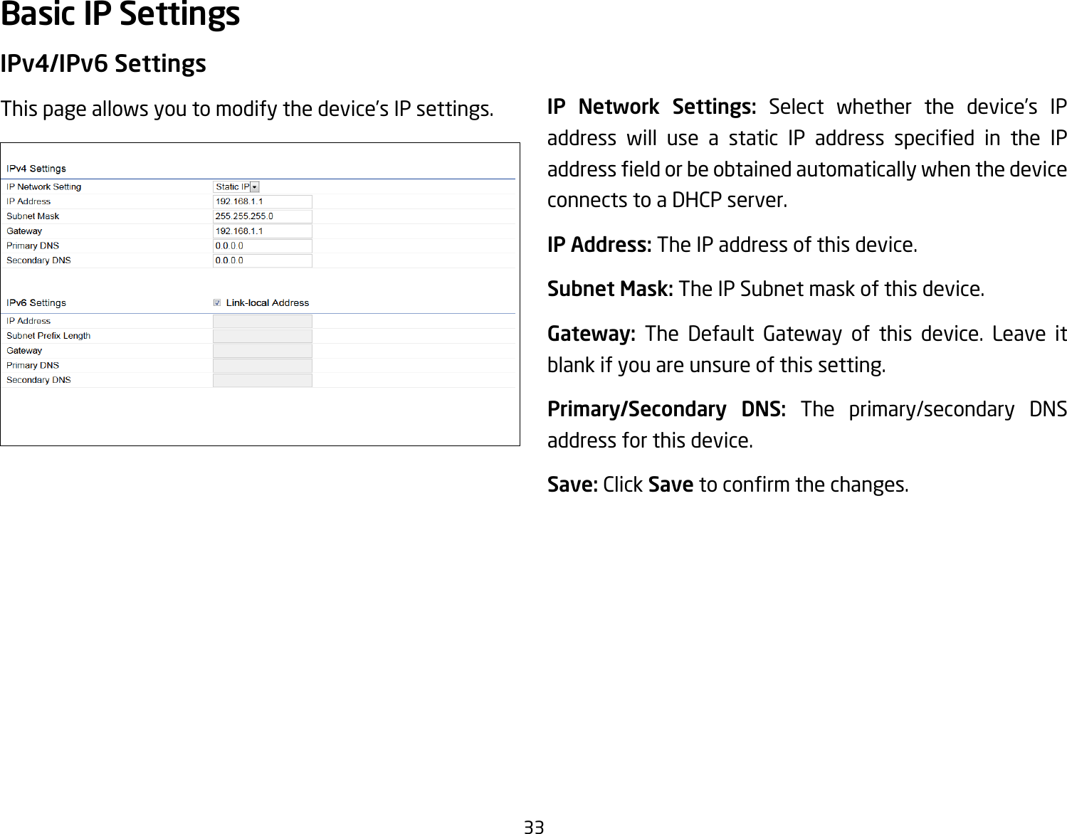 33IPv4/IPv6 SettingsThis page allows you to modify the device’s IP settings. IP Network Settings: Select whether the device’s IP address will use a static IP address specied in the IPaddresseldorbeobtainedautomaticallywhenthedeviceconnects to a DHCP server.IP Address: The IP address of this device.Subnet Mask: The IP Subnet mask of this device.Gateway: The Default Gateway of this device. Leave it blank if you are unsure of this setting.Primary/Secondary DNS: The primary/secondary DNS address for this device.Save: Click Savetoconrmthechanges.Basic IP Settings