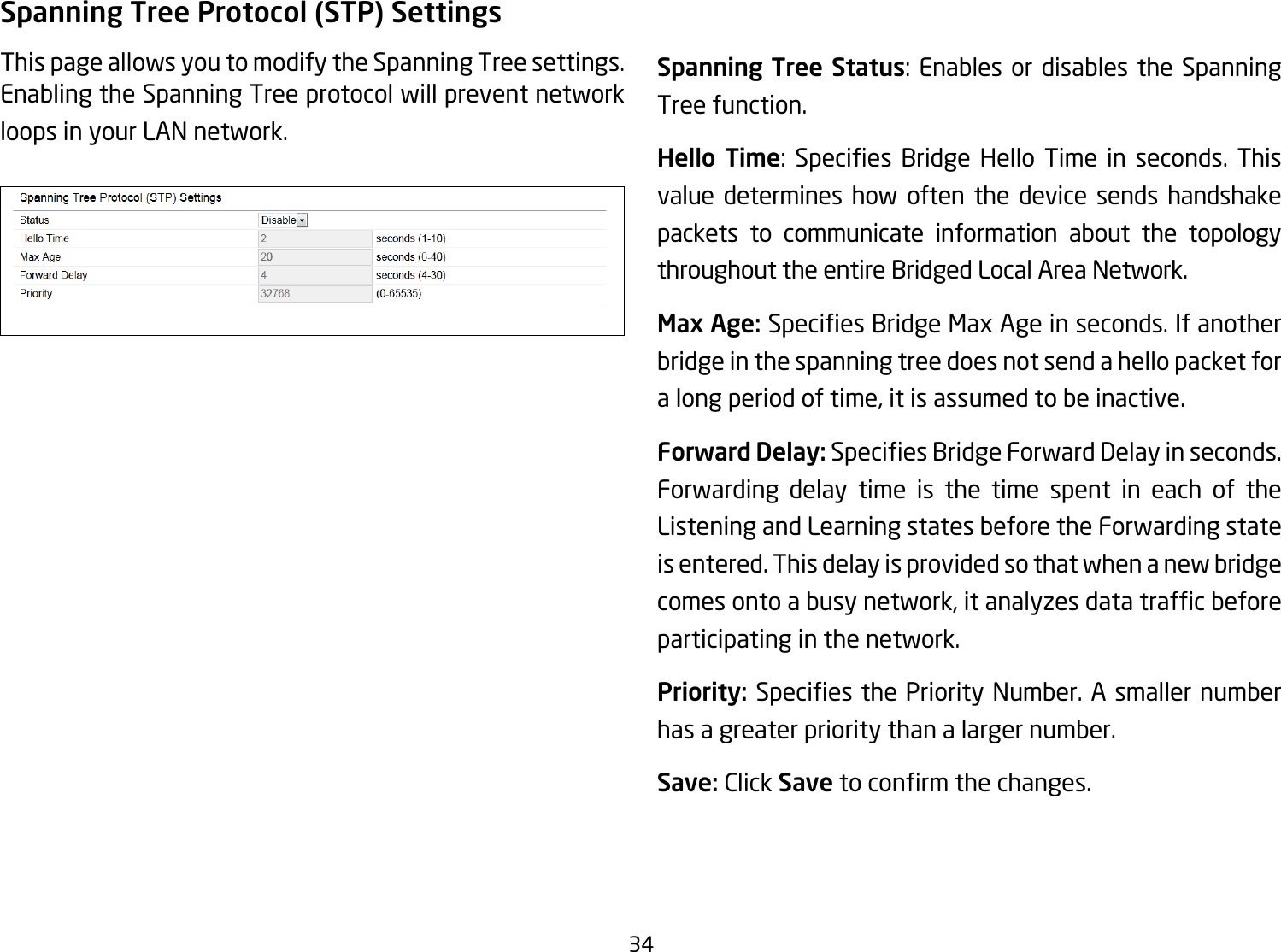 34Spanning Tree Protocol (STP) SettingsThis page allows you to modify the Spanning Tree settings. Enabling the Spanning Tree protocol will prevent network loops in your LAN network. Spanning Tree Status: Enables or disables the Spanning Tree function.Hello Time: Species Bridge Hello Time in seconds. Thisvalue determines how often the device sends handshake packets to communicate information about the topology throughout the entire Bridged Local Area Network.Max Age: SpeciesBridgeMaxAgeinseconds.Ifanotherbridge in the spanning tree does not send a hello packet for a long period of time, it is assumed to be inactive.Forward Delay:SpeciesBridgeForwardDelayinseconds.Forwarding delay time is the time spent in each of the Listening and Learning states before the Forwarding state is entered. This delay is provided so that when a new bridge comesontoabusynetwork,itanalyzesdatatrafcbeforeparticipating in the network.Priority: SpeciesthePriorityNumber.Asmallernumberhas a greater priority than a larger number.Save: Click Savetoconrmthechanges.