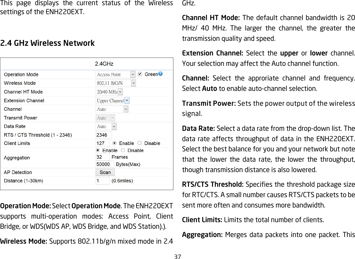 37This page displays the current status of the Wireless settings of the ENH220EXT.2.4 GHz Wireless NetworkOperation Mode: Select Operation Mode. The ENH220EXT supports multi-operation modes: Access Point, Client Bridge,orWDS(WDSAP,WDSBridge,andWDSStation).).Wireless Mode: Supports 802.11b/g/n mixed mode in 2.4 GHz.Channel HT Mode: The default channel bandwidth is 20 MHz/ 40 MHz. The larger the channel, the greater the transmission quality and speed.Extension Channel: Select the upper or lower channel. Your selection may affect the Auto channel function.Channel: Select the approriate channel and frequency. Select Auto to enable auto-channel selection.Transmit Power: Sets the power output of the wireless signal.Data Rate: Select a data rate from the drop-down list. The data rate affects throughput of data in the ENH220EXT. Select the best balance for you and your network but note that the lower the data rate, the lower the throughput, though transmission distance is also lowered.  RTS/CTS Threshold:Speciesthethresholdpackagesizefor RTC/CTS. A small number causes RTS/CTS packets to be sent more often and consumes more bandwidth.Client Limits: Limits the total number of clients.Aggregation: Merges data packets into one packet. This 