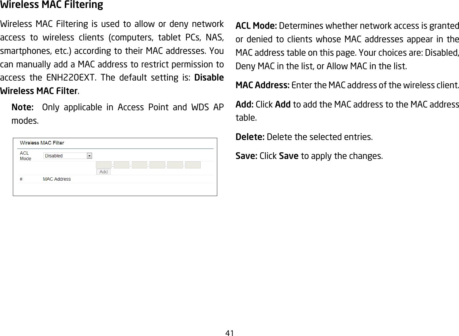 41Wireless MAC FilteringWireless MAC Filtering is used to allow or deny network access to wireless clients (computers, tablet PCs, NAS,smartphones, etc.) according to their MAC addresses. You can manually add a MAC address to restrict permission to access the ENH220EXT. The default setting is: Disable Wireless MAC Filter.Note:   Only applicable in Access Point and WDS AP modes.ACL Mode: Determines whether network access is granted or denied to clients whose MAC addresses appear in the MAC address table on this page. Your choices are: Disabled, Deny MAC in the list, or Allow MAC in the list.MAC Address: Enter the MAC address of the wireless client.Add: Click Add to add the MAC address to the MAC address table.Delete: Delete the selected entries.Save: Click Save to apply the changes.