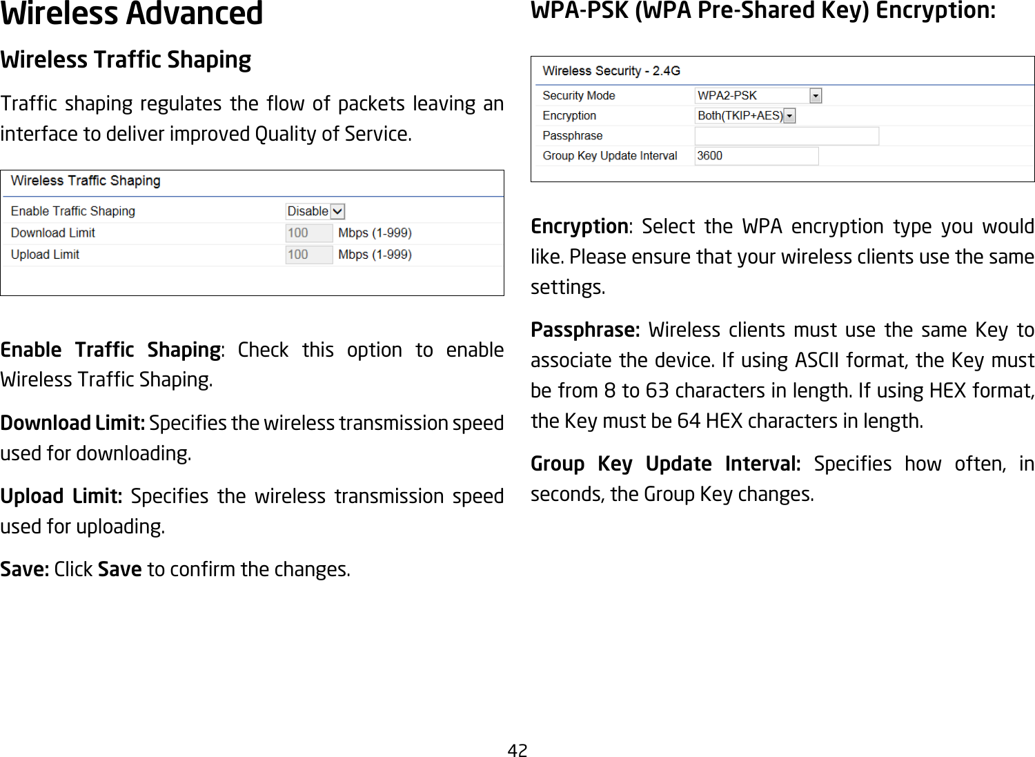 42Wireless AdvancedWireless Trafc ShapingTrafc shaping regulates the ow of packets leaving aninterface to deliver improved Quality of Service.Enable  Trafc  Shaping: Check this option to enable WirelessTrafcShaping.Download Limit: Speciesthewirelesstransmissionspeedused for downloading.Upload Limit: Species the wireless transmission speedused for uploading.Save: Click Savetoconrmthechanges.WPA-PSK (WPA Pre-Shared Key) Encryption:Encryption: Select the WPA encryption type you would like. Please ensure that your wireless clients use the same settings.Passphrase:  Wireless clients must use the same Key to associate the device. If using ASCII format, the Key must be from 8 to 63 characters in length. If using HEX format, the Key must be 64 HEX characters in length.Group Key Update Interval: Species how often, inseconds, the Group Key changes.