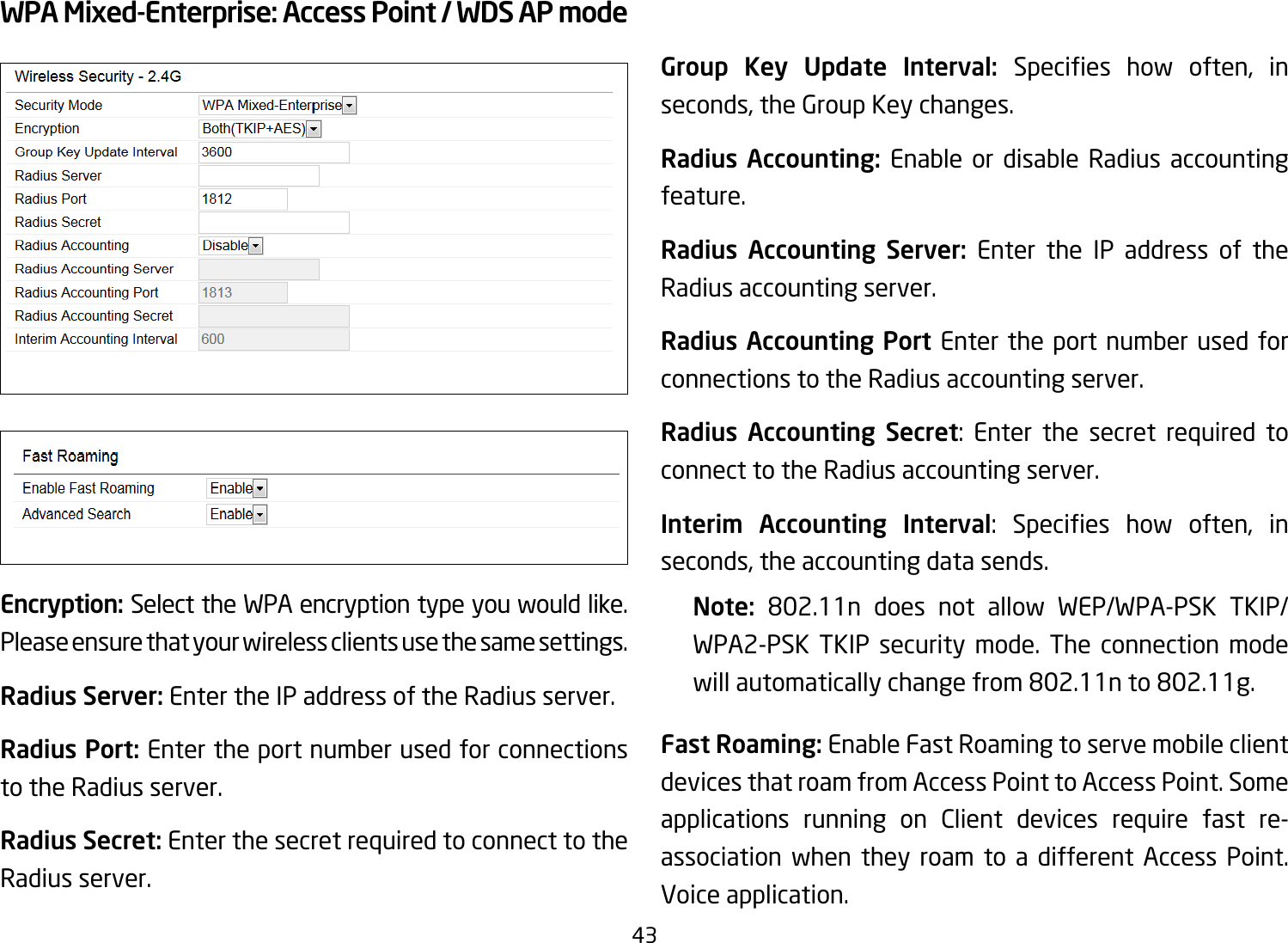 43WPA Mixed-Enterprise: Access Point / WDS AP modeEncryption: Select the WPA encryption type you would like. Please ensure that your wireless clients use the same settings.Radius Server: Enter the IP address of the Radius server.Radius Port: Enter the port number used for connections to the Radius server.Radius Secret: Enter the secret required to connect to the Radius server. Group Key Update Interval: Species how often, inseconds, the Group Key changes.Radius Accounting: Enable or disable Radius accounting feature.Radius Accounting Server: Enter the IP address of the Radius accounting server.Radius Accounting Port Enter the port number used for connections to the Radius accounting server.Radius Accounting Secret: Enter the secret required to connect to the Radius accounting server.Interim Accounting Interval: Species how often, inseconds, the accounting data sends.Note:  802.11n does not allow WEP/WPA-PSK TKIP/WPA2-PSK TKIP security mode. The connection mode will automatically change from 802.11n to 802.11g.Fast Roaming: Enable Fast Roaming to serve mobile client devices that roam from Access Point to Access Point. Some applications running on Client devices require fast re-association when they roam to a different Access Point. Voice application.