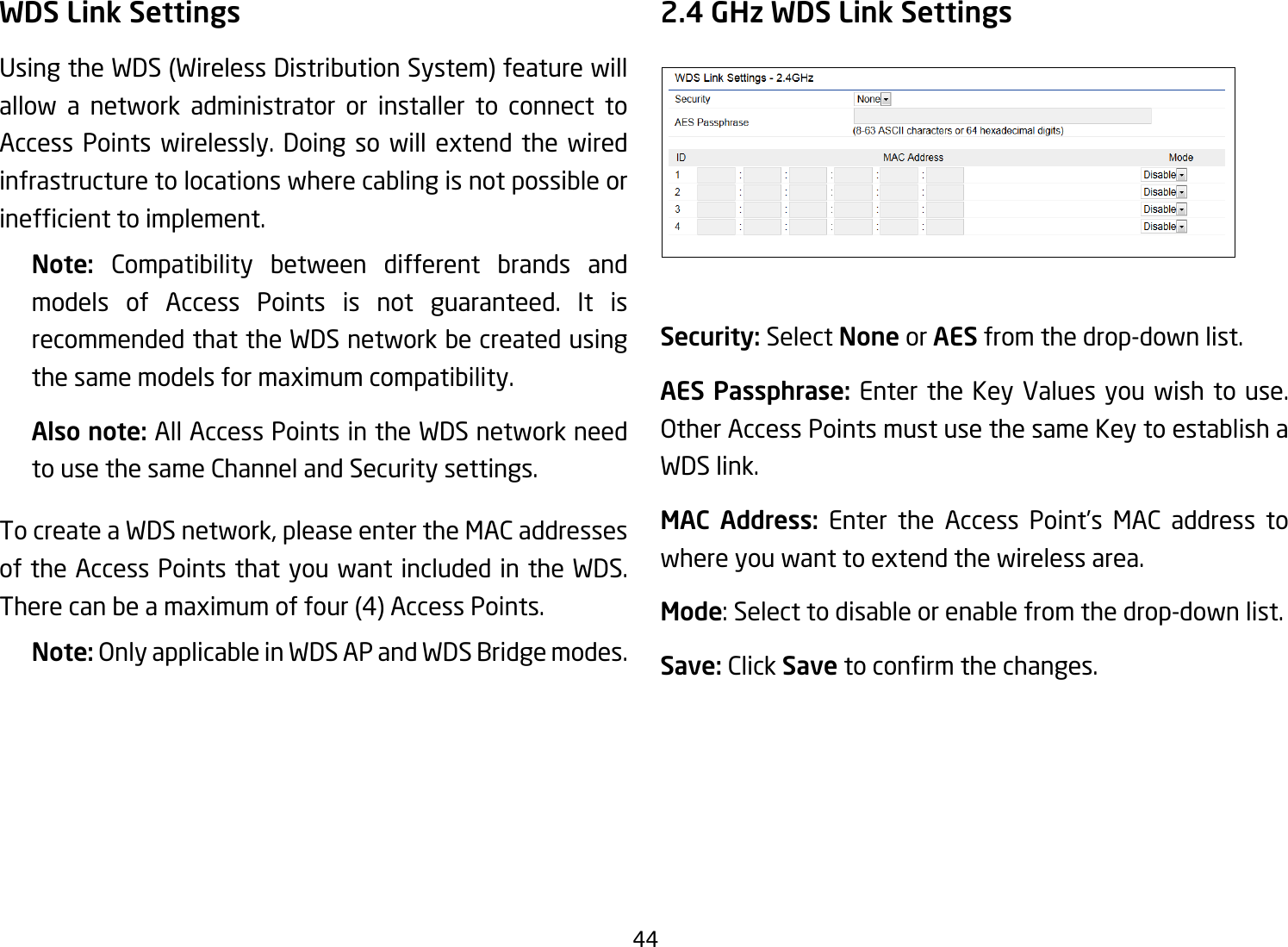 44WDS Link SettingsUsingtheWDS(WirelessDistributionSystem)featurewillallow a network administrator or installer to connect to Access Points wirelessly. Doing so will extend the wired infrastructure to locations where cabling is not possible or inefcienttoimplement.Note:  Compatibility between different brands and models of Access Points is not guaranteed. It is recommended that the WDS network be created using the same models for maximum compatibility.Also note: All Access Points in the WDS network need to use the same Channel and Security settings.To create a WDS network, please enter the MAC addresses of the Access Points that you want included in the WDS. Therecanbeamaximumoffour(4)AccessPoints.Note: Only applicable in WDS AP and WDS Bridge modes.2.4 GHz WDS Link SettingsSecurity: Select None or AES from the drop-down list.AES Passphrase: Enter the Key Values you wish to use.  Other Access Points must use the same Key to establish a WDS link.MAC Address: Enter the Access Point’s MAC address to where you want to extend the wireless area.Mode: Select to disable or enable from the drop-down list.Save: Click Save toconrmthechanges. 